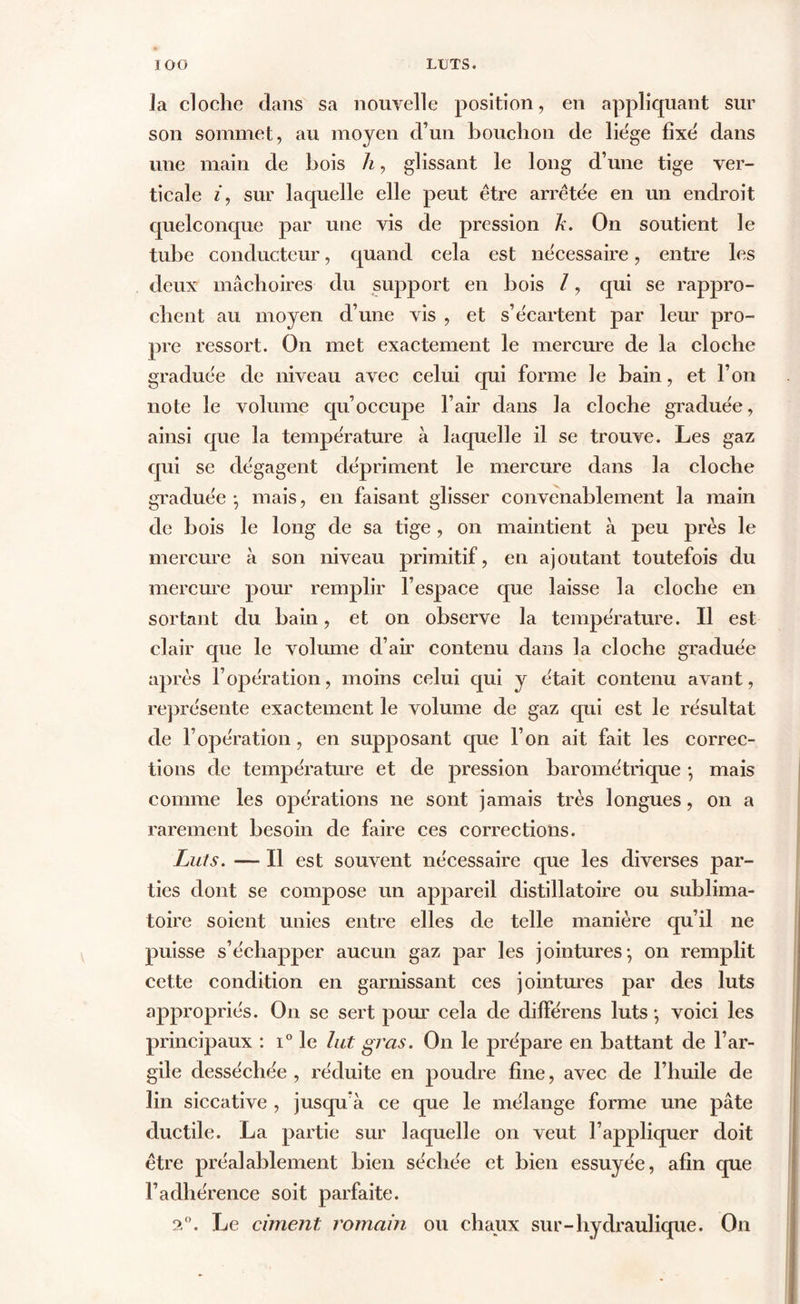 la cloche dans sa nouvelle position, en appliquant sur son sommet, au moyen d’un bouchon de liège fixe dans une main de bois h, glissant le long d’une tige ver- ticale iy sur laquelle elle peut être arrêtée en un endroit quelconque par une vis de pression h. On soutient le tube conducteur, quand cela est nécessaire, entre les deux mâchoires du support en bois l, qui se rappro- chent au moyen d’une vis , et s’écartent par leur pro- pre ressort. On met exactement le mercure de la cloche graduée de niveau avec celui qui forme le bain, et l’on note le volume qu’occupe l’air dans la cloche graduée, ainsi que la température à laquelle il se trouve. Les gaz qui se dégagent dépriment le mercure dans la cloche graduée-, mais, en faisant glisser convenablement la main de bois le long de sa tige , on maintient à peu près le mercure à son niveau primitif, en ajoutant toutefois du mercure pour remplir l’espace que laisse la cloche en sortant du bain, et on observe la température. Il est clair que le volume d’air contenu dans la cloche graduée après l’opération, moins celui qui y était contenu avant, représente exactement le volume de gaz qui est le résultat de l’opération , en supposant que l’on ait fait les correc- tions de température et de pression barométrique -, mais comme les opérations ne sont jamais très longues, on a rarement besoin de faire ces corrections. Luts. — Il est souvent nécessaire que les diverses par- ties dont se compose un appareil distillatoire ou sublima- toire soient unies entre elles de telle manière qu’il ne puisse s’échapper aucun gaz par les jointures-, on remplit cette condition en garnissant ces jointures par des luts appropriés. On se sert pour cela de différens luts -, voici les principaux : i° le lut gras. On le prépare en battant de l’ar- gile desséchée, réduite en poudre fine, avec de l’huile de lin siccative , jusqu’à ce que le mélange forme une pâte ductile. La partie sur laquelle on veut l’appliquer doit être préalablement bien séchée et bien essuyée, afin que l’adhérence soit parfaite. 2°. Le ciment romain ou chaux sur-hydraulique. On