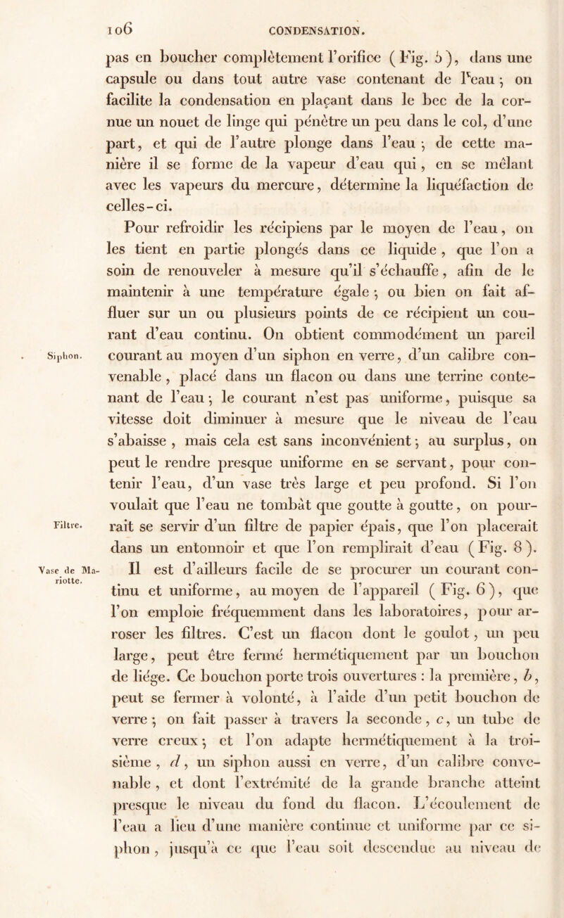 Siphon. Filtre. Vase de Ma- riottc. 10 6 CONDENSATION. pas en boucher complètement l’orifice (Fig. 5), dans une capsule ou dans tout autre vase contenant de Peau -, on facilite la condensation en plaçant dans le bec de la cor- nue un nouet de linge qui pénétre un peu dans le col, d’une part, et qui de l’autre plonge dans l’eau -, de cette ma- nière il se forme de la vapeur d’eau qui, en se mêlant avec les vapeurs du mercure, détermine la liquéfaction de celles-ci. Pour refroidir les récipiens par le moyen de l’eau, on les tient en partie plongés dans ce liquide , que l’on a soin de renouveler à mesure qu’il s’échauffe, afin de le maintenir à une température égale -, ou bien on fait af- fluer sur un ou plusieurs points de ce récipient un cou- rant d’eau continu. On obtient commodément un pareil courant au moyen d’un siphon en verre, d’un calibre con- venable , placé dans un flacon ou dans une terrine conte- nant de l’eau -, le courant n’est pas uniforme, puisque sa vitesse doit diminuer à mesure que le niveau de l’eau s’abaisse , mais cela est sans inconvénient -, au surplus, on peut le rendre presque uniforme en se servant, pour con- tenir l’eau, d’un vase très large et peu profond. Si l’on voulait que l’eau ne tombât que goutte à goutte, on pour- rait se servir d’un filtre de papier épais, que l’on placerait dans un entonnoir et que l’on remplirait d’eau (Fig. 8). Il est d’ailleurs facile de se procurer un courant con- tinu et uniforme, au moyen de l’appareil (Fig. 6), que l’on emploie fréquemment dans les laboratoires, pour ar- roser les filtres. C’est un flacon dont le goulot, un peu large, peut être fermé hermétiquement par un bouchon de liège. Ce bouchon porte trois ouvertures : la première, b, peut se fermer à volonté, à l’aide d’un petit bouchon de verre-, on fait passer à travers la seconde, c, un tube de verre creux -, et l’on adapte hermétiquement à la troi- sième , d, un siphon aussi en verre, d’un calibre conve- nable , et dont l’extrémité de la grande branche atteint presque le niveau du fond du flacon. L’écoulement de l’eau a lieu d’une manière continue et uniforme par ce si- phon , jusqu’à ce que l’eau soit descendue au niveau de