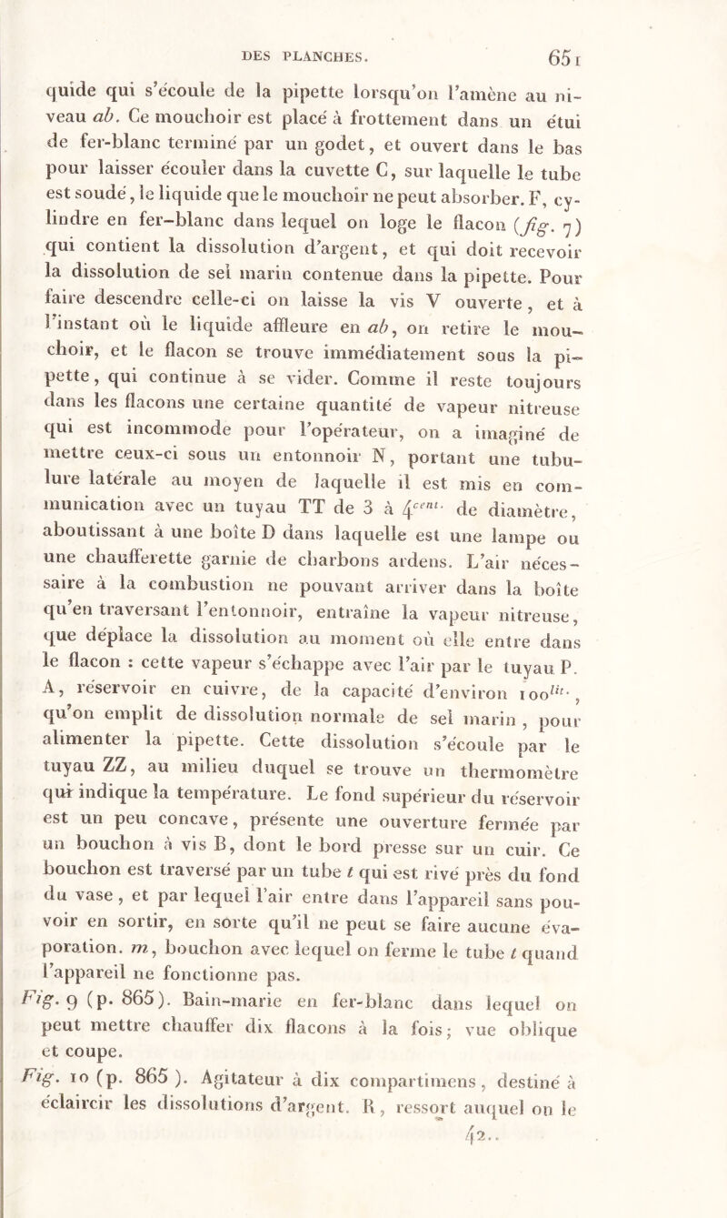 quide qui s’écoule de la pipette lorsqu’on l’amène au ni- veau ab. Ce mouchoir est placé k frottement dans un étui de fer-blanc terminé par un godet, et ouvert dans le bas pour laisser écouler dans la cuvette C, sur laquelle le tube est soudé, le liquide que le mouchoir ne peut absorber. F, cy- lindre en fer-blanc dans lequel on loge le flacon (fig. 7) qui contient la dissolution dargent, et qui doit recevoir la dissolution de sel marin contenue dans la pipette. Pour faire descendre celle-ci on laisse la vis V ouverte , et à 1 instant où le liquide affleure en ab, on retire le mou- choir, et le flacon se trouve immédiatement sous la pi- pette, qui continue a se vider. Comme il reste toujours dans les flacons une certaine quantité de vapeur nitreuse qui est incommode pour l’opérateur, on a imaginé de mettie ceux—ci sous un entonnoir N, portant une tubu- lure latérale au moyen de laquelle il est mis en com- munication avec un tuyau TT de 3 à £çent• de diamètre, aboutissant à une boîte D dans laquelle est une lampe ou une chaufleiette gamie de charbons ardens. L’air néces- saire à la combustion 11e pouvant arriver dans la boîte qu’en traversant l’entonnoir, entraîne la vapeur nitreuse, que déplace la dissolution au moment où elle entre dans le flacon : cette vapeur s’échappe avec l’air par le tuyau P. A, réservoir en cuivre, de la capacité d’environ ioolit-, qu’on emplit de dissolution normale de sel marin , pour alimentei la pipette. Cette dissolution s’écoule par le tuyau ZZ, au milieu duquel se trouve un thermomètre quf indique la température. Le fond supérieur du réservoir est un peu concave, présente une ouverture fermée par un bouchon à vis B, dont le bord presse sur un cuir. Ce bouchon est traversé par un tube t qui est rivé près du fond du vase , et par lequel Pair entre dans l’appareil sans pou- voir en sortir, en sorte qu’il ne peut se faire aucune éva- poration. 7?2, bouchon avec lequel on ferme le tube t quand l’appareil ne fonctionne pas. 9 (P* 865). Bain-marie en fer-blanc dans lequel on peut mettre chauffer dix flacons à la fois; vue oblique et coupe. Fig. 10 (p. 865). Agitateur à dix compartimens, destiné à éclaircir les dissolutions d’argent. R, ressort auquel on le 42..