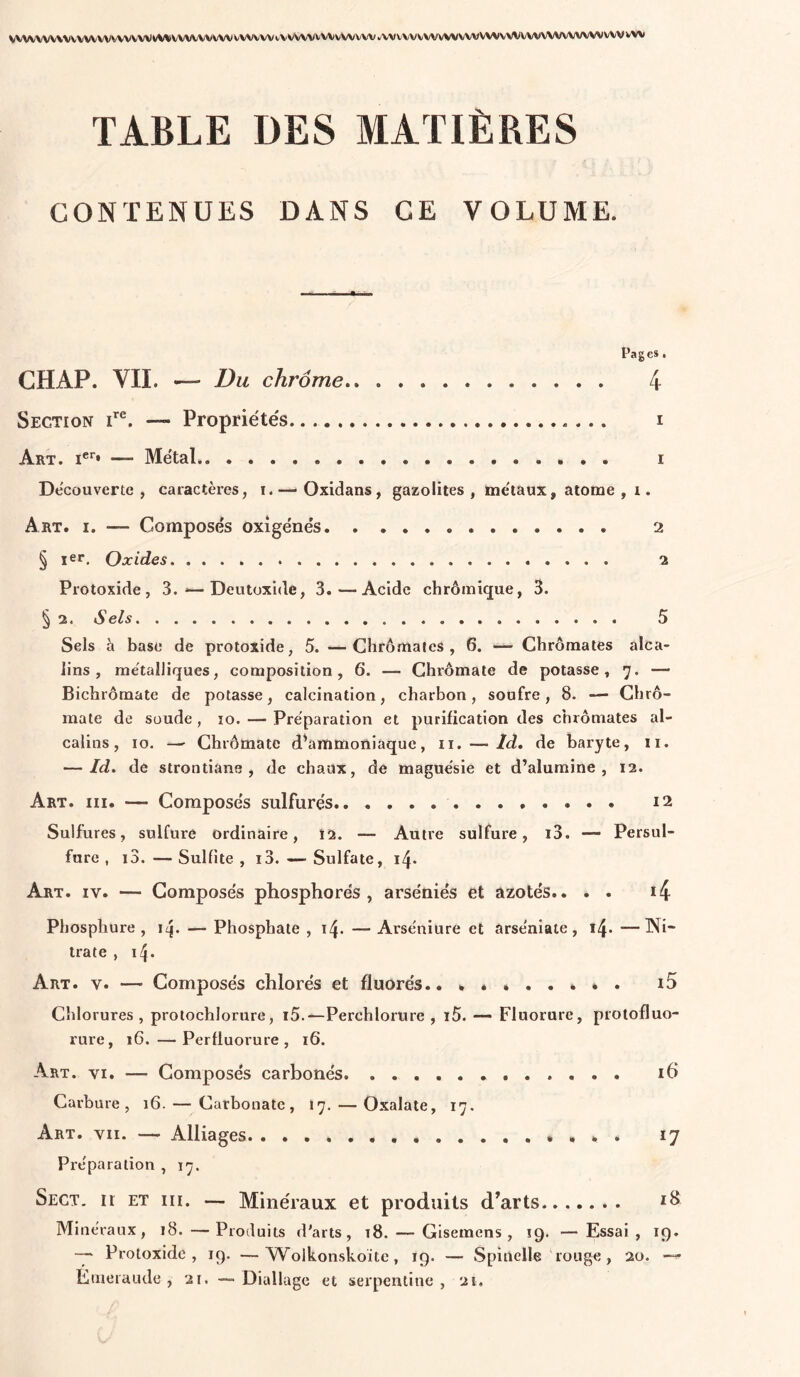 VVVVVVVV\VVVVVVVVVVVW^/^VVVVVVVVVVVVVVVtV^^AA/VVVvVVVVV*'VVVVVVVVVVVVVVVWVVV\/VVVVVVVVV\^VVVVVV TABLE DES MATIÈRES CONTENUES DANS CE VOLUME. ■ . i.i • -i» Pages, CHAP. VIL — Du chrome 4 Section — Propriétés... i Art. I®'’* — Métal i Découverte, caractères, i.— Oxldans, gazolites , métaux, atome , i. Art. I. — Composés oxîgénés 2 § ler. Oxides 2 Protoxide, 3. — Deutoxide, 3.—Acide chrômique, 3. § 2. Sels 5 Sels h base de protoxide, 5. —Chrômatcs , 6. — Chromâtes alca- lins, métalliques, composition, 6. — Ghrômate de potasse, 7. — Bichrômate de potasse, calcination, charbon, soufre, 8. — Chrô- mate de soude , lo. — Préparation et purification des chromâtes al- calins, 10. — Ghrômate d^immoiiiaque, ii. — Id. de baryte, ii. — Id. de strontiane , de chaux, de magnésie et d’alumine, 12. Art. III. — Composés sulfurés 12 Sulfures, sulfure ordinaire, 12. — Autre sulfure, i3. — Persul- fure , i3.—Sulfite, 13. — Sulfate, Art. IV. — Composés phosphores, arséniés et azotés.. . . i4 Phosphure , ii|. — Phosphate , 14. — Arséniure et arséniate, i4- —Wi” trate , 14. Art. V. — Composés chlorés et fluorés.. . * i5 Chlorures, protochlorure, i5.—Perchlorure , i5. —• Fluorure, protofluo- rure, 16. —Perfluorure , 16. Art. VI. — Composés carbonés. i6 Carbure, 16. — Carbonate, 17. — Oxalate, 17. Art. VII. — Alliages , . ♦ 17 Préparation , 17. Sect. Il ET III. — Minéraux et produits d’arts Minéraux, 18. —Produits d'arts, t8. — Gisemens , 19. — Essai, ig. Protoxide, ig. Wolkonskoite, 19. — Spiuelle rouge, 20. — Ktueraude , 21. — Diallage et serpentine, 21.