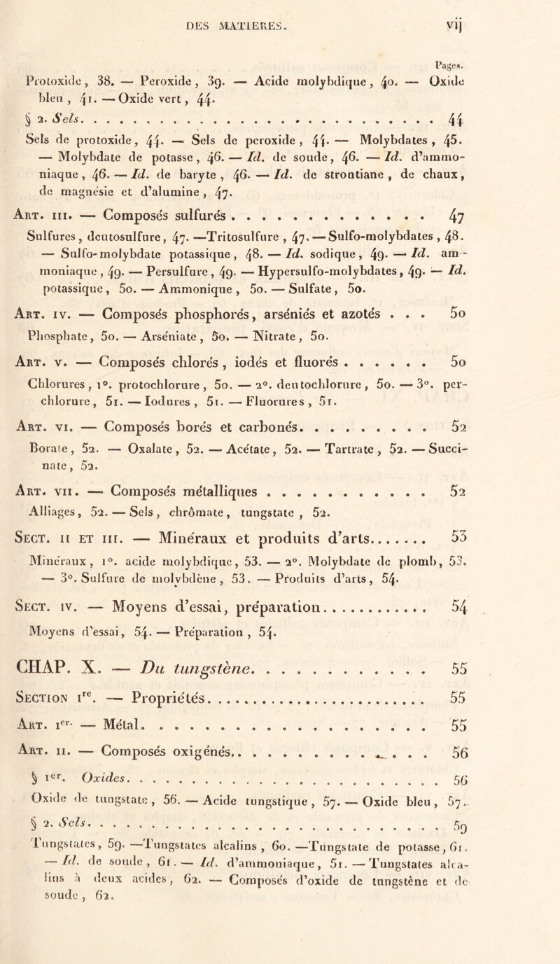 Pages. Pioioxicio, 38. — Peroxide , 3g. — Acide molybdique, 4®' “■ Oxide bleu , 4d —Oxide vert, 44* § 2. Sels 44 Sels de protoxide, 44* — Sels de peroxide, 4^*— Molybdates , 45- — Molybdate de potasse, 4^* — soude, 4^. — Id. d’ammo- niaque , 4^. — Id. de baryte, 4^-—Id- de strootiane , de chaux, de magnésie et d’alumine , 47* Art. III. — Composés sulfurés 4? Sulfures, deutosulfure, 47* —Tritosulfure , 47’ — Sulfo-molybdates , 48. — Sulfo-molybdate potassique, 48. — Id. sodique, 49*—• Id. am- moniaque , 49* — Persulfure, 49- — Hypersulfo-molybdates, 49* Id. potassique , 5o. — Ammonique , 5o. — Sulfate, 5o. Art. IV. — Composés phosphorés, arséniés et azotés ... 5o Phosphate, 5o. — Arse'niate , 5o. — Nitrate, 5o. Art. V. — Composés chlorés , iodés et fluorés 5o Chlorures,!®, protochlorure, 5o.—2®. deutochlornre, 5o.—3®. per- chlorure, 5i. — lodures , 5i.—Fluorures, 5r. Art. VI. — Composés borés et carbonés 52 Boraîe , 52. — Oxalate, 52.—Ace'tate, 52. — Tartratc , 52.—Succi- nate, 52. Art. VII. — Composés métalliques 52 Alliages, 52. — Sels, chrômate, tungstate , 52. Sect. h et III. — Milie'raux et produits d’arts.... ... 55 Milie'raux, i®. acide molybdique, 53. — 2®. Molybdate de plomb, 53. — 3®. Sulfure de molybdène, 53. —Produits d’arts, 54* Sect. iv. — Moyens d’essai, pre'paratioii 54 Moyens d’essai, 54* — Préparation , 54* CHAP. X. — Du tungstène 55 Section P®. —• Propriétés. 55 Art. i®*- — Métal 55 Art. II. — Composés oxigénés,. . . . 56 ^ i^r. Oxides 5(j Oxide de tungstate , 56. — Acide tungstique , 57. — Oxide bleu , 5'] - § 2. Sels liingstatcs, Sg. lungstates alcalins, 60.—Tungstate de potasse, 61. Id. de soude, 6l.— Id. d’ammoniaque, .5i.—Tungstales alca- lins à deux acides, 62. — Composés d’oxide de tungstène et de soude, 62.