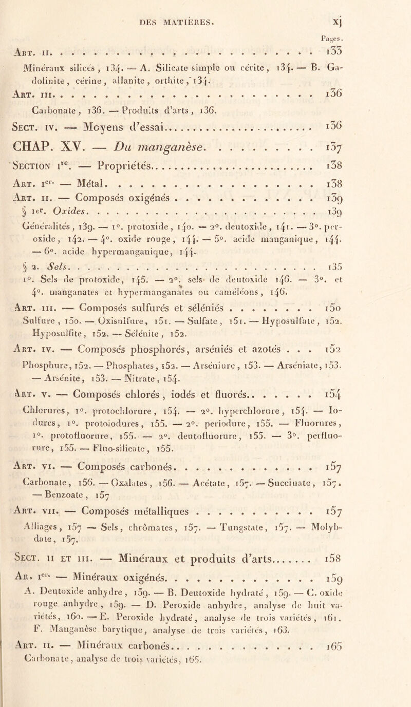 Paires. Akt. Il i35 Minéraux silices, ij4. — A. Silicate simple ou cérite , — B. Ga- dolinite, cérine , allanite , orthite ,‘i3 j- Art. i36 Caibonate, i36. — Produits d’arts, i36. Sect. IV. — Moyens iFessai i36 GH AP. XV. — Du manganèse iSy Section F®. — Propriéte's i38 Art. i®*’ — Metai i38 Art. II. — Composes oxige'nés i39 § 1er. Oxides 189 Généralités, î3g. — 1°. protoxide, i^o. 1°. deutoxide, i4i. —3°. per- oxide, 142. — 4°* oxide rouge, i4j. — 5°. acide manganique , i4F — 6°, acide hypernianganiquc, i44* § 2. Sels i35 1°. Sels de protoxide, i45. — 2°. sels* de deutoxide i4d. —■ 3°. et 4°. manganates et hypermanganaies ou caméléons, 14b. .4rt. III. — Composés sulfurés et séléniés i5o Sulfure , i5o. — Oxisulfiire, i5i. — Sulfate , i5i. — Hyposulfate , 102. Hyposulfite, i52. —- Sélénite , i52. Art. IV. — Compiosés phosphores, arséniés et azotés ... i5‘2 Phosphure, i52. — Phosphates, ï52. — Arséniure , i53. — Arséniate, i53. — Arsénite, t53. — Nitrate , x54. \rt. V. — Composés chlorés, iodés et fluorés lOq Chlorures, 1°. protochlorure, i54. — 2‘>. hyperchlorure, iSp — fo- durcs, 1°. protoiodurcs, i55. —2^. periodure, i55. — Fluorures, 1°. protofluorure, i55. — 2°. deutofluorure, i55. — 3<^. perfluo- rurc, i55. — FluO'Silicate , t55. Art. VI. — Composés carbonés î5y Carbonate, i56.—Oxalates, i56. — Acétate, 157. —Succiuate, 157. — Benzoate , 157 Art. VII. — Composés métalliques i5y Alliages, 107 —. Sels, chromâtes, 157. —Tuugstate, 157. — Molyi)- date, 157. Sect, ii et iii. — Minéraux et produits d’arts i58 Ar. F‘* — Minéraux oxigénés i5g A. Deutoxide anh_ydre, iSg. — B. Deutoxide hydraté, iSg. — G. oxide rouge anhydre, iSg. — D. Peroxide anhydre, analyse de huit va- riétes, 160.—F. Peroxide hydraté, analyse de trois variétés , itti. b. Manganèse barytique, analyse de trois variétés, j63. Carbonate, analyse de trois variétés, dJS.