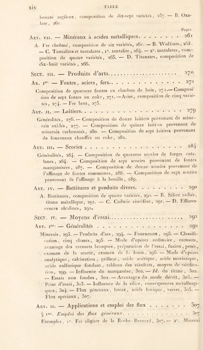 TÀlîLE honaté arç^ilt'ux, composition de* dix-scpi varictes , B. Oxa- laîc , 2G1. Pages. Art. VII. — Minéraux à acides métalliques 261 A. i' er chi’ôme, composition de six variétés, 261. —B. Wolfiani, 263 • — C. Tantalitcsct tantalaies , 1°. tantalite , 264. — 2®. lantalaies, com- position de quatre variétés, 265. •— ü- iitanates, composition de dix'liuil variétés, 266. Sect. III. — Produits d'avis ^7® Ae. — Fontes, aciers, fers 271 (minpositlon de quatorze fontes au cliarhon de bois, 271. Composi lion de sept fontes au coke, 271.—Acier, composition de cinq varié- tés, 274- — Fer brut, 275. Art. ji. — Laitiers Généralités, 276.— Composition de douze laitiers provenant de mine- rais oxidés, 277. — Composition de quinze laitiers provenant de minerais carbonalés, 280. — Composition de sept laitiers provenant de fourneatix cbaulFés au coke, 282. Art. îii. — Scories ^^4 Généralités, 284- — Composition de quatorze scories de forges cata- lanes, 284* — Composition de sept scories provenant de fontes manganésées, 287. — Composition de douze scories provenant de l’affinage de fontes communes, 288. — Composition de sept scories provenant de l’affinage h la bouille, 28g. Art. IV. — Battitures et produits divers 290 A. Battitures, composition de quatre variétés, 290, — B. Silice radiée, titane métallique, 291. — C. Cadmie zincifère, 291. —D. Efflores- cences alcalines, 291» Sect, iv, — A'Ioyens d'essai 292 Art. — Généralités 292 Minerais, 293.—Produits d’ars , 294. — Fourneaux, 295. — Classifi- cation, cinq classes, 295. — Mode d’opérer ordinaire, creusets, avantage dos crensols Inasqués, préparation de IVssai, fusion , pesée, examen de la scorie, examen de li fonte, 296. — Mode d’opérer analytique, calcination, grillage, acide acétique, acide muriatique, acide sulfurique fondant, tableau des résultats, moyen de vérifica- tion, 299. —Influence dit manganèse, 3o2. — Id. du titane, 3o2. — Essais non fondus, 3o2.—Avantages du mode décrit, 3o3. — Prise d’essai, 3()3. — Influence de la silice, conséquences métailurgi- (ptos, 3o4. — Flux généraux, borax, acide borique, verres , 3o5.— Flux spéciaux , 807. Art. II. — Applications et emploi des flux Soy § 1er. Emploi des flux généraux 307 Exemples, 1. Fer oligisic de la Boclic - Bernard, 307.— 2°. Minorai