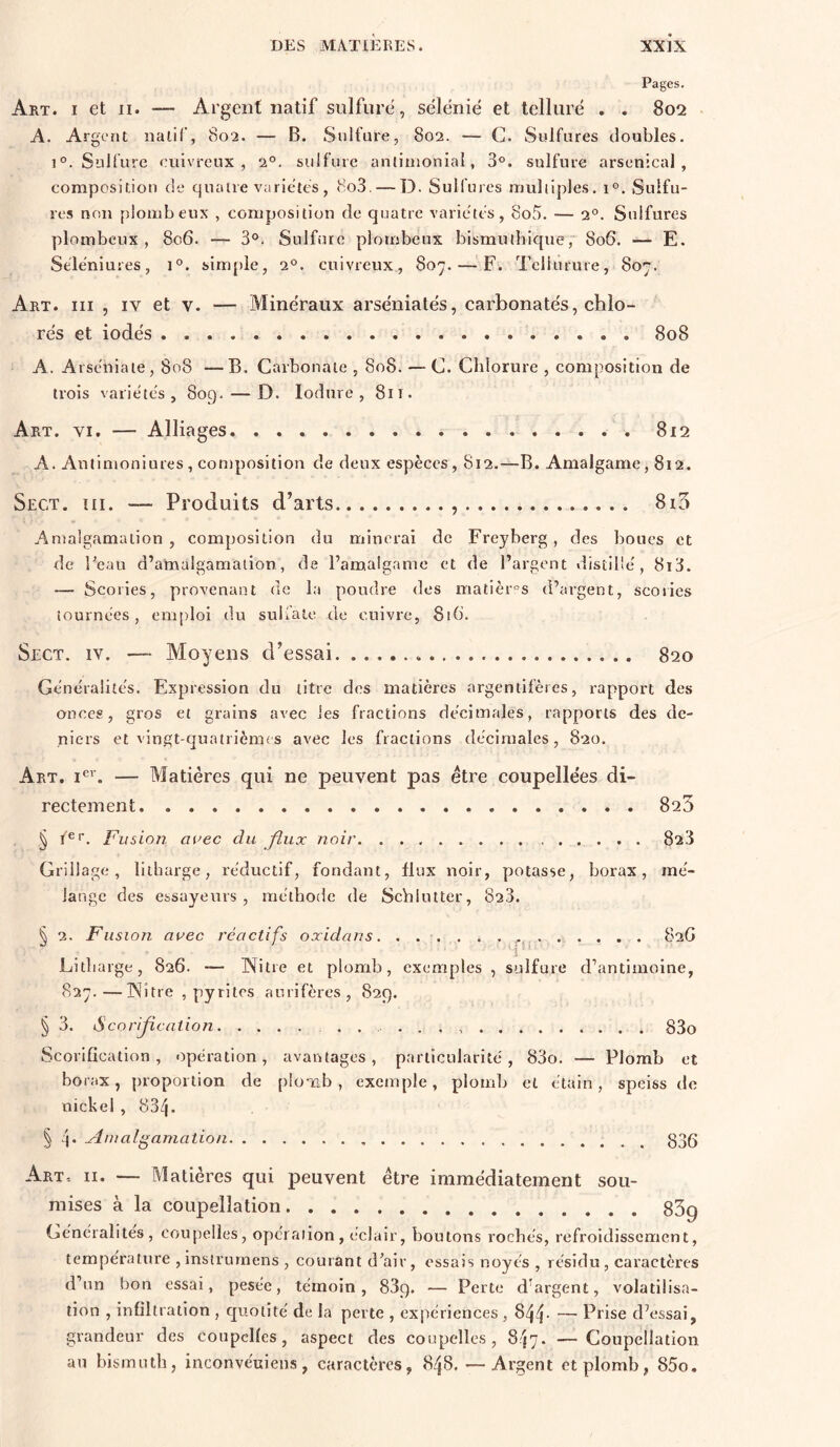 Pages. Art. I et ii. — Argent natif sulfuré, sélënié et tellure . . 802 • A. Argent naiif, 802. — B. Sulfure, 802. — C. Sulfures doubles, 1°. Sulfure cuivreux, 2°. sulfure aniinionial, 3°. sulfure arsenical, composition de quatre variétés , (So3, — D. Sulfures muliiples. 1°. Sulfu- res non plomb eux , composition de quatre variétés, 8o5. — 2°. Sulfures plombcux , 806. — 3°. Sulfure piombeux bismuthique, 806. — E. Séléniures, 1°. simple, 2°. cuivreux, 807. — F. Tciiurure, 807. Art. III , IV et v. — Minéraux arséniatés, carbonatés, chlo- rés et iodés 808 A. Arséniate, 808 —B. Carbonate , 808. — C. Chlorure , composition de trois variétés, 809. — D. lodure , 811. Art. VI. — Alliages 812 A. Antimoniures , contposition de deux espèces, 812,—B. Amalgame ,812. Sect. III. — Produits d’arts , 8i3 Amalgamation, composition du minerai de Freyberg, des boucs et de l'eau d’alnalgamalion, de l’amalgame et de l’argent distillé, 8i3. — Scories, provenant de la pondre des matièr°s d’argent, scories tournées, emploi du sulfate de cuivre, 81b’. Sect. iv. —- Moyens d’essai 820 Généralités. Expression du titre des matières argentifères, rapport des onces, gros et grains avec les fractions décimales, rapports des de- niers et vingt-quatrièmes avec les fractions décimales, 820. Art. i®''. — Matières qui ne peuvent pas être coupellées di- rectement 823 § ï'®'. F'iision avec du flux noir 823 Grillage, lilharge, réductif, fondant, flux noir, potasse, borax, mé- lange des essayeurs, méthode de Seblutter, 823. § 2. Fusion avec réactifs oxidans. 82G Litliarge, 826. — Nitie et plomb, exemples , sulfure d’antimoine, 827.—INitre , pyrites aurifères, 829. § 3. ScorIJjcation 83o Scorification, opération, avantages, particularité, 83o. — Plomb et borax, proportion de [)loiab , exemple, plomb et étain, speiss de nickel , 834- § 4* ximalgamation 836 Art-. II. — Matières qui peuvent être immédiatement sou- mises à la coupellation 83q Généralités, coupelles, opération, éclair, boutons roches, refroidissement, température ,insîrurnens , courant d'air, essais noyés , résidu, caractères d’un bon essai, pesée, témoin, 839. — Perte d'argent, volatilisa- tion , infiltration , quotité de la perte , expériences , - — Prise d’essai, grandeur des coupelles, aspect des coupelles, 8'}7. — Coupellation an bismuth, inconvéuiens, caractères, 848. — Argent et plomb, 85o,