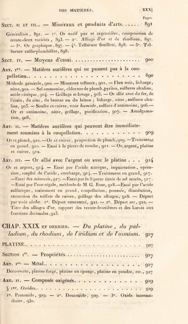 Pages. Sect. Il ET iii.. — Minéraux et produits d’arts 891 Généralités , 891. — 1°. Or natif pur et argentifère, composition de trente-deux variétés , SgS. — 2°. Alliage d’or et de rhodium, 897. — 30. Or graphique, 897. — 4°- Tellurure feuilleté, 898. — 5°. Tei- lurure sulfo-plombifère, 898. Sect. iv. — Moyens d’essai Art. — Matières aurifères qui ne passent pas à la cou- pellation 89^ Méthode générale, 900. — Minéraux tellurés , 90t. — Flux noir, iithargc, nitre, 902. — Sel ammoniac, chlorure de plomb,pyrites, sulfures alcalins, acide nitrique,- go^- — Grillage et lavage , goS. — Or allié avec du fer, de rétain, du zinc, du bronze ou du laiton ; lilharge, nitre , sulfures alca- lins, goS.—Soufre et cuivre, x’oie sulfure d’antimoine, 906.— Or et antimoine, nitre, grillage, purification, 907. — Amalgama- tion, 908. Art. II. — Matières aurifères qui peuvent être immédiate- ment soumises à la coupellation 9^9 Or et plomb, 910.—Or et cuivre , proportion de plomb, 909.—Traitement en grand , 910. — Essai à la pierre de touche, gii. — Or,argent, platine et cuivre, 912. Art. III. — Or allié avec l’argent ou avec le platine ... 914 Or et argent, gi^. — Essai par l’acide nitrique, inquartation , opéra- tion , emploi de l’acide, surcharge, gip — Traitement en grand, 917. —Essai des minerais, 917. —Essai parla liqueur titrée de sel marin, 917. —Essai par l’eau régale, métliodede M. G. Rose, 918.—Essai par l’acide sulfurique, traitement en grand, coupellation, poussée, dissolution, exiraction du sulfate de cuivre, grillage des alliages, 918. — Départ par voie sèche. 1°. Départ concentré, 921.— 2®. Départ sec, 922. — Titre des alliages d’or, rapport des trente-deuxièmes et des karats aux fractions décimales ,928. CHAP. XXIX ET DERNIER. — Du platine ^ du pal- ladium^ du rhodium J, de Viridium et de Vosmium. 927 PLATINE 927 Section i*®. — Propriétés 927 Art. i®*’* — Métal 927 Découverte, platine forgé, platine en éponge, platine en poudre, etc., 927 Art. II. — Composés oxigénés 929 § ler. Oxides 929 1®. Protoxide, 929. — 2°. Deutoxide, 929. — 3®. Oxide mtermé- diaire, gSo.