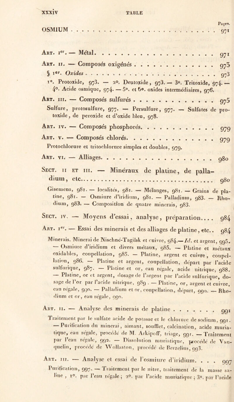OSMIUM Page». 97* Art. i®*. — Métal Art. II. — Composés oxigénés 971 975 § 1®**. Oxides gi^3 I®. Protoxide, 978. — 20. Deutoxide, 978. — 3®. Tritoxide, 974.— 4°. Acide osmique, 974. —5®. et 60. oxides intermédiaires, 976. Art. III. — Composés sulfurés 975 Sulfure, protosulfure, 977. — Persulfure, 977. — Sulfates de pro- toxide, de peroxide et d’oxide bleu, 978. Art. IV. — Composés phosphorés Art. V. — Composés chlorés Protochlorure et tritochlorure simples et doubles, 979. 979 979 Art. VI. — Alliages 980 Sect. Il ET III. — Minéraux de platine, de palla- dium , etc gSo Gisemeno, 981. — localités, 981. — Mélanges, 981. — Grains de pla- tine, 981. — Osmiure d’iridium, 981. — Palladium, 983. — Rho- dium, 988» — Composition de quatre minerais, 983. Sect. iv. — Moyens d'evssai, analyse, préparation.... 984 Art. !«»•. — Essai des minerais et des alliages de platine, etc.. 984 Minerais. Minerai de Wischné-Tagilsk et cuivre, 984.--/c/. et argent, 995, — Osmiure d’iridium et divers métaux, 986. — Platine et métaux oxidables, coupellation, 985. — Platine, argent et cuivre, coupel- lation, 986. — Platine et argent, coupellation, départ par l’acide sulfurique, 987. — Platine et or, eau régale, acide nitrique, 988. — Platine, or et argent, dosage de l’argent par l’acide sulfurique, do- sage de l’or par l’acide nitrique, 989 . — Platine, or, argent et cuivre, eau régale, 990. ~ Palladium et or, coupellation, départ, 990. — Rho- dium et or, eau régale, 990. Art. II. — Analyse des minerais de platine ggi fiaitement pai le sulfate acide de potasse et le chlorure de sodium, 991. — Purification du minerai, aimant, soufflet, calcination, acide muria- tique, ean 1 égale, procède de IVI. Arkipoff, triage, 90^* ““ l’raitemcut par 1 eau rcgalc, 99^* Oissolutiou muriatique, procédé de Vau— quelin, procédé de Wollastoii, procédé de Rcizelius, 993. Art. hi. — Analyse et essai de l’osmiure d’iridium. . Purification, 997. — Tiaitcmcnt par le nitre, traitement de la line, lo. par l’eau régale; 30. par l’acide muriatique ; 3®. • • 997 masse sa- par l’acide
