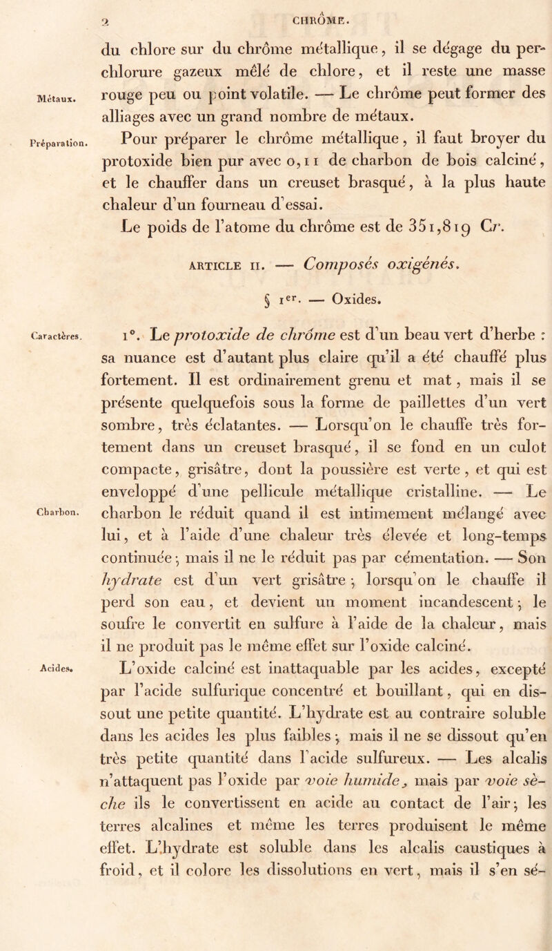 Métaux. Préparation. Caractères, Cbarhon. Acides» CHRÔmK. (lu chlore sur du chrome métallique, il se clt'gage du per- chlorure gazeux mêle de chlore, et il reste une masse rouge peu ou point volatile. — Le chrome peut former des alliages avec un grand nombre de métaux. Pour préparer le chrome métallique, il faut broyer du protoxide bien pur avec o,11 de charbon de Lois calciné, et le chauffer dans un creuset Lrasqué, à la plus haute chaleur d’un fourneau d’essai. Le poids de l’atome du chrome est de 351,819 G/’. ARTICLE II. — Composés oxigénés. § — Oxides. 1°.' Le protoxide de chrome est d’un beau vert d’herbe : sa nuance est d’autant plus claire cpi’il a été chauffé plus fortement. Il est ordinairement grenu et mat, mais il se présente quelquefois sous la forme de paillettes d’un vert sombre, très éclatantes. — Lorsqu’on le chauffe très for- tement dans un creuset brasqué, il se fond en un culot compacte, grisâtre, dont la poussière est verte, et qui est enveloppé d’une pellicule métallique cristalline. — Le charbon le réduit quand il est intimement mélangé avec lui, et à l’aide d’une chaleur très élevée et long-temps continuée -, mais il ne le réduit pas par cémentation. — Son hydrate est d’un vert grisâtre *, lorsqu’on le chauffe il perd son eau, et devient un moment incandescent -, le soufre le convertit en sulfure à l’aide de la chaleur, mais il ne produit pas le même effet sur l’oxide calciné. L’oxide calciné est inattaquable par les acides, excepté par l’acide sulfurique concentré et bouillant, qui en dis- sout une petite quantité. L’hydrate est au contraire soluble dans les acides les plus faibles -, mais il ne se dissout qu’en très petite quantité dans l’acide sulfureux. — Les alcalis n’attaquent pas l’oxide par xoîe humidemais par voie sè- che ils le convertissent en acide au contact de l’air; les terres alcalines et meme les terres produisent le même effet. L’.hydrate est soluble dans les alcalis caustiques à froid, et il colore les dissolutions en vert, mais il s’en sé-