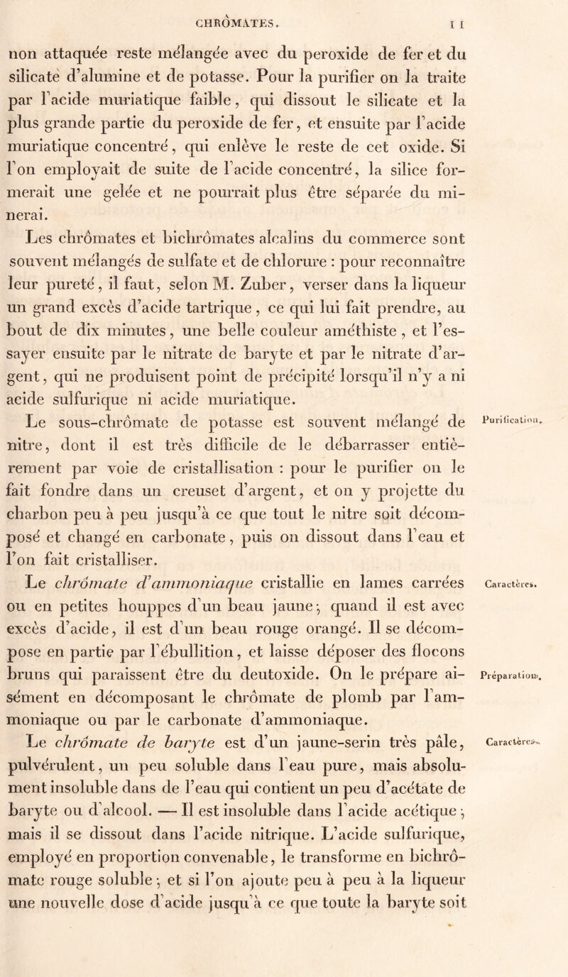 CHROMATES. I I non attaquée reste mélangée avec du peroxide de fer et du silicate d’alumine et de potasse. Pour la purifier on la traite par Facide muriatique faible, qui dissout le silicate et la plus grande partie du peroxide de fer, et ensuite par Facide muriatique concentré, qui enlève le reste de cet oxide. Si Fon employait de suite de Facide concentré, la silice for- merait une gelée et ne pourrait plus être séparée du mi- nerai. Les clirômates et bichromates alcalins du commerce sont souvent mélangés de sulfate et de chlorure : pour reconnaître leur pureté, il faut, selon M. Zuber, verser dans la liqueur un grand excès d’acide tartriqiie, ce qui lui fait prendre, au bout de dix minutes, une belle couleur amétbiste , et l’es- sayer ensuite par le nitrate de baryte et par le nitrate d’ar- gent , qui ne produisent point de précipité lorsqu’il n’y a ni acide sulfuric[ue ni acide muriatique. Le sous-cbrômatc de potasse est souvent mélangé de nitre, dont il est très difficile de le débarrasser entiè- rement par voie de cristallisation : pour le purifier on le fait fondre dans un creuset d’argent, et on y projette du charbon peu à peu jusqu’à ce que tout le nitre soit décom- posé et changé en carbonate, puis on dissout dans Feau et Ton fait cristalliser. Le chrômate cTammoniaque cristallie en lames carrées ou en petites houppes d’un beau jaune-, quand il est avec excès d’acide, il est d’un beau rouge orangé. Il se décom- pose en partie par l’ébullition, et laisse déposer des flocons bruns qui paraissent être du deutoxide. On le prépare ai- sément en décomposant le chrômate de plomb par l’am- moniaque ou par le carbonate d’ammoniaque. Le chrômate de baryte est d’un, jaune-serin très pâle, pulvérulent, un peu soluble dans Feau pure, mais absolu- ment insoluble dans de Feau qui contient un peu d’acétate de baryte ou d’alcool. — Il est insoluble dans Facide acétique ^ mais il se dissout dans Facide nitrique. L’acide sulfurique, employé en proportion convenable, le transforme en bichro- mate rouge soluble -, et si Fon ajoute peu à peu à la liqueur une nouvelle dose d’acide jusqu’à ce que toute la baryte soit Puriilcalioa, Caractères. Préparation^, Caraclèrow