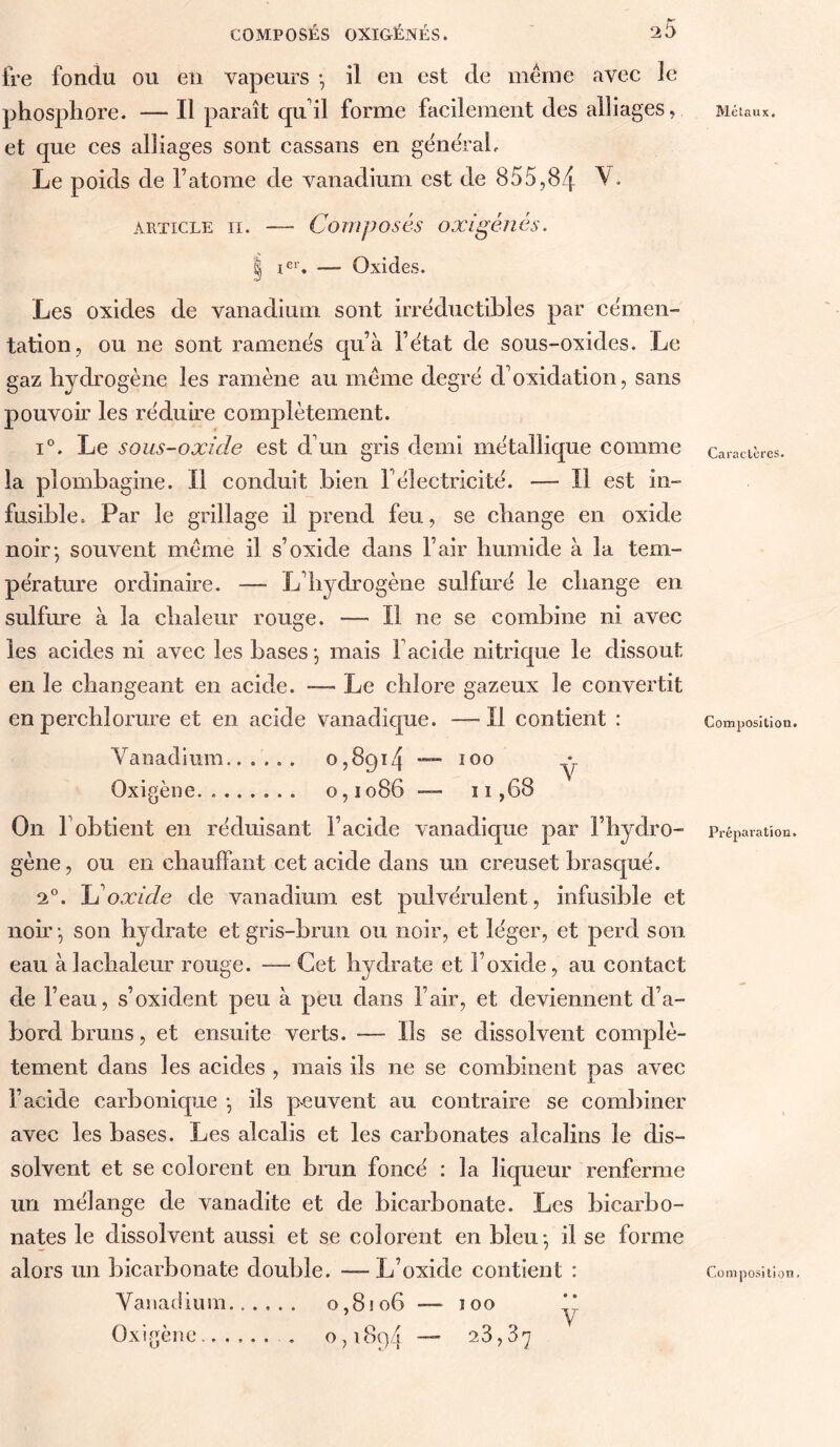 fre fondu ou en vapeurs -, il en est de meme avec le phosphore. — Il paraît quil forme facilement des alliages, et que ces alliages sont cassans en gënërah Le poids de l’atome de vanadium est de 855,84 ARTICLE II. — Composés oxigénés. I —- Oxides. Les oxides de vanadium sont irrëductibles par cëmen-- tation, ou ne sont ramenës qu’à l’ëtat de sous-oxides. Le gaz hydrogène les ramène au meme degrë cVoxidation, sans pouvoii' les réduire complètement. 1°. Le sous-oxide est d\m gris demi métallique comme la plombagine. Il conduit bien l’électricité. — Il est in- fusible, Par le grillage il prend feu, se change en oxide noir-, souvent meme il s’oxide dans l’air humide à la tem- pérature ordinaire. —• L’hydrogène sulfuré le change en sulfure à la chaleur rouge. — Il ne se combine ni avec les acides ni avec les bases -, mais Facide nitrique le dissout en le changeant en acide. — Le chlore gazeux le convertit en perchlorure et en acide Vanadique. —Il contient : Vanadium 0,8914 100 Oxigène 0,1086 — 11,68 On l’obtient en réduisant l’acide vanadique par l’hydro- gène , ou en chauffant cet acide dans un creuset brascpé. 2°. Ci oxide de vanadium est pulvérulent, infusible et noir-, son hydrate et gris-brun ou noir, et léger, et perd son eau àlachaleur rouge. — Cet hydrate et F oxide, au contact de l’eau, s’oxident peu à peu dans l’air, et deviennent d’a- bord bruns, et ensuite verts. •— Ils se dissolvent complè- tement dans les acides , mais ils ne se combinent pas avec Facide carbonique -, ils peuvent au contraire se combiner avec les bases. Les alcalis et les carbonates alcalins le dis- solvent et se colorent en brun foncé : la liqueur renferme un mélange de vanadite et de bicarbonate. Les bicarbo- nates le dissolvent aussi et se colorent en bleu-, il se forme alors un bicarbonate double. —L’oxide contient : Vaîiadiuin 0,8106 — 100 V Oxigène . 0,1894 — 28,37 Métaux. Caraclores. Composition. Préparation. Composition,