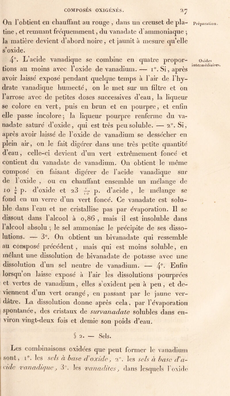 On l’obtient en chaulFant au rouge , dans un ereuset de pla- tine , et remuant fre'quemment, du vanadate d’ammoniaque *, la matière devient d’abord noire, et jaunit à mesure qu’elle s’oxide. 4°. L’acide vanadique se combine en cjuatre propor- tions au moins avec l’oxide de vanadium.— i°. Si, après avoir laisse' expose pendant quelque temps à l’air de l’hy- drate vanadique liumectë, on le met sur un filtre et on l’arrose avec de petites doses successives d’eau, la liqueur se colore en vert, puis en brun et en pourpre, et enfin elle passe incolore ; la liqueur pourpre renferme du va- nadate sature d’oxide, qui est très peu soluble. — 2°. Si, après avoir laisse' de l’oxide de vanadium se desse'cher en plein air, on le fait digérer dans une très petite quantité d’eau, celle-ci devient d’un vert extrêmement foncé et contient du vanadate de vanadium. On obtient le même composé en faisant digérer de l’acide vanadique sur de l’oxide , ou en chaulFant ensemble un mélange de 10 J p. d’oxide et 28 p. d’acide , le mélange se fond en un verre d’un vert foncé. Ce vanadate est solu- ble dans l’eau et ne cristallise pas par évaporation. Il se dissout dans l’alcool à 0,86 , mais il est insoluble dans l’alcool absolu • le sel ammoniac le précipite de ses disso- lutions. — 3°. On obtient un bivanadate qui ressemble au composé précédent , mais qui est moins soluble, en mêlant une dissolution de bivanadate de potasse avec une dissolution d’un sel neutre de vanadium. — 4'’* Enfin lorsqu’on laisse exposé à l’air les dissolutions pourprées et vertes de vanadium, elles s’oxident peu à peu, et de- viennent d’un vert orangé, en passant par le jaune ver- dâtre. La dissolution donne après cela, par l’évaporation spontanée, des cristaux de survanaclate solubles dans en- i viron vingt-deux fois et demie son poids d’eau. § 2. — Sels. Les combinaisons oxidées que peut former le vanadium ( sont i i'idc , i”. les sels à hase cVoxide^ 2. les sels à hase d a- vanadiqae, 3''. les vanadkes, dans lesquels l’oxide Prépara lio n. Ovides intei média ires.