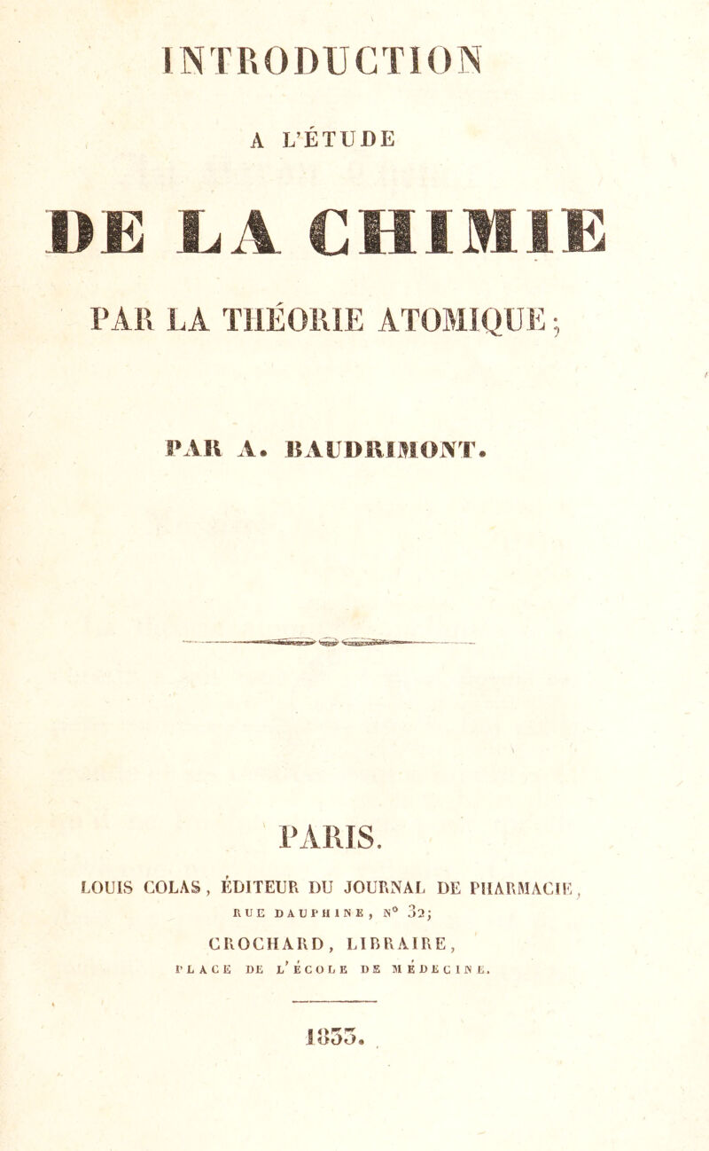 A L’ÉTUDE BE LA CHIMIE PAR LA THÉORIE ATOMIQUE ; PAH A. lîAUDUlfllONT. PARIS. LOUIS COLAS, EDITEUR DU JOURNAL DE PHARMACIE, HUE DAUPHINE, N° 02; CROCHARD, Lir>RAIRE, PLACE DE l'École de médecine. 1U55