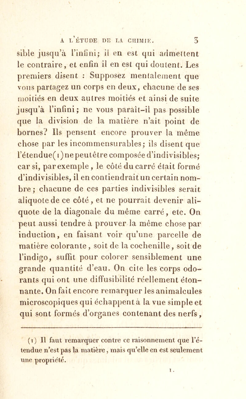 sible jusqu’à Firiilui; il en est qui arimeîtent ie contraire, et enfin il en est qui doutent. Les premiers disent ; Supposez mentalement que vous partagez un corps en deux, chacune de ses iDoitiës en deux autres moitiés et ainsi de suite jusqu’à l’infini; ne vous paraît-il pas possible que la division de la matière n’ait point de bornes? Ils pensent encore prouver la même chose par les incommensurables; ils disent que rétendue( i) ne peutêtre composée d’indivisibles; car si, par exemple , le côté du carré était formé d’indivisibles, il en contiendrait un certain nom- bre ; chacune de ces parties indivisibles serait aliquotede ce côté, et ne pourrait devenir ali- quote de la diagonale du même carré, etc. On peut aussi tendre à prouver la même chose par induction, en faisant voir qu’une pareelle de matière colorante , soit de la cochenille, soit de l’indigo, suffit pour colorer sensiblement une grande quantité d’eau. On cite les corps odo- rants qui ont une difPusibilité réellement éton- nante. On fait encore remarquer les animalcules microscopiques qui échappent à la vue simple et qui sont formés d’organes contenant des nerfs. ( I ) Il faut remarquer contre ce raisonnement que l’é- tendue n’est pas la matière, mais qu’elle en est seulement une propriété. 1.