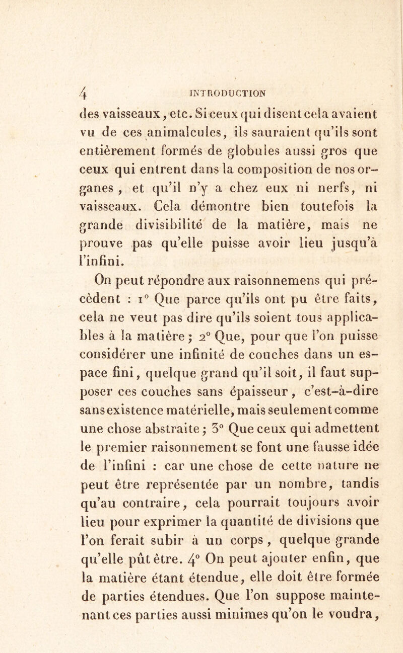 (les vaisseaux, etc. Si ceux qui disent cela avaient vu de ces animalcules, ils sauraient qu’ils sont entièrement formés de globules aussi gros que ceux qui entrent dans la composition de nos or- ganes , et qu’il n’y a chez eux ni nerfs, ni vaisseaux. Cela démontre bien toutefois la grande divisibilité de la matière, mais ne prouve pas qu’elle puisse avoir lieu jusqu’à l’infini. On peut répondre aux raisonnemens qui pré- cèdent : 1° Que parce qu’ils ont pu être faits, cela ne veut pas dire qu’ils soient tous applica- bles à la matière ; 2® Que, pour que l’on puisse considérer une infinité de couches dans un es- pace fini, quelque grand qu’il soit, il faut sup- poser ces couches sans épaisseur, c’est-à-dire sans existence matérielle, mais seulement comme une chose abstraite ; 5° Que ceux qui admettent le premier raisonnement se font une fausse idée de l’infini : car une chose de cette nature ne peut être représentée par un nombre, tandis qu’au contraire, cela pourrait toujours avoir lieu pour exprimer la quantité de divisions que l’on ferait subir à un corps , quelque grande qu’elle pût être. 4° On peut ajouter enfin, que la matière étant étendue, elle doit être formée de parties étendues. Que l’on suppose mainte- nant ces parties aussi minimes qu’on le voudra,