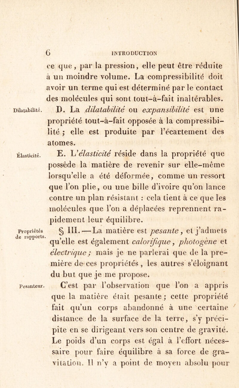 Dilatabilité. Élasticité. Propriétés de rapports Pesanteur. ce que, par la pression, elle peut être réduite à un moindre volume. La compressibilité doit avoir un terme qui est déterminé par le contact des molécules qui sont tout-à-fait inaltérables. D. La dilatabilité ou expansibilité est une propriété tout-à-fait opposée à la compressibi- lité ; elle est produite par l’écartement des atomes. E. liélasticité réside dans la propriété que possède la matière de revenir sur elle-même lorsqu’elle a été déformée, comme un ressort que l’on plie, ou une bille d’ivoire qu’on lance contre un plan résistant : cela tient à ce que les molécules que Fou a déplacées reprennent ra- pidement leur équilibre. i*» § ni. — La matière est pesante y et j’admets qu’elle est également calorifique, photogène et électrique ; mais je ne parlerai que de la pre- mière de ces propriétés , les autres s’éloignant du but que je me propose. C’est par l’observation que l’on a appris que la matière était pesante; cette propriété ' fait qu’un corps abandonné à une ''certaine distance de la surbice de la terre, s’y préci- pite en se dirigeant vers son centre de gravité. Le poids d’un corps est égal à l’effort néces- saire pour faire équilibre à sa force de gra- vitation. Il n’y a point de moyen absolu pour