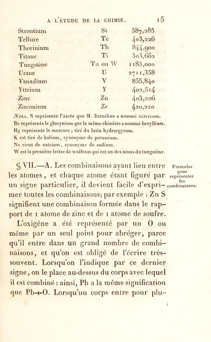 Strontium St 587,285 Tellure Te 408,226 Thorinium Th 844,900 Titane Ti 3o3,662 Tungstène Tu ou W I183,000 Urane U 2711,358 Vanadium Y 855,840 Yttrium Y 4o2,5i4 Zinc Zn 4o3,226 Zirconium Zr 420,220 Nota. N représente l’azote que M. Berzéllus a nommé nilricum. Be représente le glucynium que le même chimiste a nommé béryllium. Hg représente le mercure ; tiré du latin hydrargyrum. K est tiré de kalium, synonyme de potassium. Na vient de natrium, synonyme de sodium. W est la première lettre de wolfram qui est un des noms du tungstène. § VIL—A. Les combinaisons ayant iieu entre -les atomes, et chaque atome étant figuré par un signe particulier, il devient facile d’expri- mer toutes les combinaisons; par exemple : Zn S signifient une combinaison formée dans le rap- port de I atome de zinc et de i atome de soufre. L’oxigène a été représenté par un O ou même par un seul point pour abréger, parce qu’il entre dans un grand nombre de combi- naisons, et qu’on est obligé de l’écrire très- souvent. Lorsqu’on l’indique par çe dernier signe, on le place au-dessus du corps avec lequel il est combiné : ainsi, Pb a la même signification que Pb-f-0. Lorsqu’un corps entre pour plu- Formules pour représenter les combinaisons.