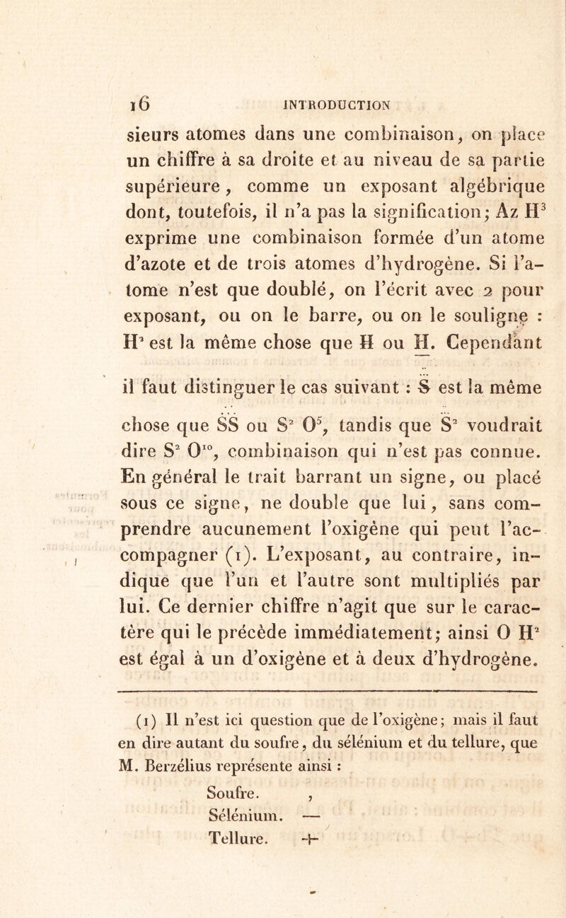 sieurs atomes dans une combinaison, on jjlace un chiffre à sa droite et au niveau de sa partie supérieure, comme un exposant algébrique dont, toutefois, il n’a pas la signification; Az exprime une combinaison formée d’un atome d’azote et de trois atomes d’hydrogène. Si i’a- tome n’est que doublé, on l’écrit avec 2 pour exposant, ou on le barre, ou on le soulignç : H’est la même chose que H ou H. Cependant il faut distinguer le cas suivant : est la même chose que SS ou S^ 0^, tandis que S^ voudrait dire S^ combinaison qui n’est pas connue. En général le trait barrant un signe, ou placé sous ce signe, ne double que lui, sans com- prendre aucunement l’oxigéne qui peut l’ac- compagner (ï). L’exposant, au contraire, in- dique que l’un et l’autre sont multipliés par lui. Ce dernier chiffre n’agit que sur le carac- tère qui le précède immédiatement; ainsi 0 est égal à un d’oxigène et à deux d’hydrogène. (i) Il n’est ici question que de l’oxigène; mais il faut en dire autant du soufre, du sélénium et du tellure, que M. Berzélius représente ainsi : Soufre. , Sélénium. — Tellure. “H