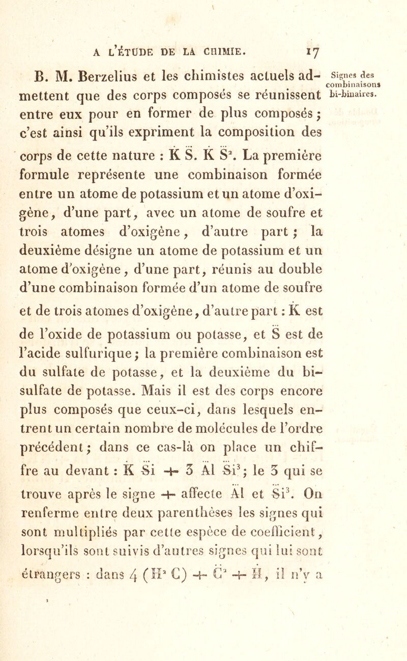 B. M. Berzelius et les chimistes actuels ad- Signes des comLinaisons mettent que des corps composés se réunissent bi-buiaUes. entre eux pour en former de plus composés ; c’est ainsi qu’ils expriment la composition des corps de cette nature : K S. K S^ La première formule représente une combinaison formée entre un atome de potassium et un atome d’oxi- gène, d’une part, avec un atome de soufre et trois atomes d’oxigéne, d’autre part ; la deuxième désigne un atome de potassium et un atome d’oxigéne, d’une part, réunis au double d’une combinaison formée d’un atome de soufre et de trois atomes d’oxigéne, d’autre part : K est de l’oxide de potassium ou potasse, et S est de l’acide sulfurique ; la première combinaison est du sulfate de potasse, et la deuxième du bi- sulfate de potasse. Mais il est des corps encore plus composés que ceux-ci, dans lesquels en- trent un certain nombre de molécules de l’ordre précédent ; dans ce cas-là on place un chif- fre au devant : K 4i 4- 3 Â1 le 5 qui se trouve après le signe 4- affecte AI et Si^ On renferme entre deux parenthèses les signes qui sont multipliés par cette espèce de coefficient, lorsqu’ils sont suivis d’autres signes qui lui sont étrangers : dans 4 (H* C) 4~ G 4- -H, il n’v a