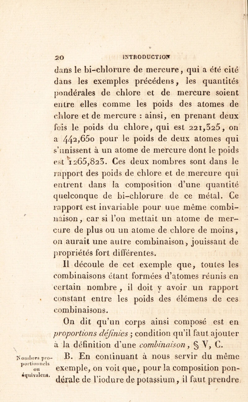 K ODilnTS pro- portionnels ou iqilivalens. 20 îNTRODUCTiOIT dans le bi-cblorure de mercure, qui a été cité dans les exemples précédens, les quantités pondérales de chlore et de mercure soient entre elles comme les poids des atomes de chlore et de mercure : ainsi, en prenant deux fois le poids du chlore, qui est 221,525, on a 442?65o pour le poids de deux atomes qui s’unissent à un atome de mercure dont le poids est ^1265,825. Ces deux nombres sont dans le rapport des poids de chlore et de mercure qui entrent dans la composition d’une quantité quelconque de bi-chlorure de ce métal. Ce rapport est invariable pour une même combi- naison, car si l’on mettait un atome de mer- cure de plus ou un atome de chlore de moins, 011 aurait une autre combinaison, jouissant de propriétés fort différentes. Il découle de cet exemple que, toutes les combinaisons étant formées d’atomes réunis en certain nombre , il doit y avoir un rapport constant entre les poids des élémens de ces combinaisons. On dit qu’un corps ainsi composé est en proportions définies ; condition qu’il faut ajouter il la définition d’une combinaison, § V, C. B. En continuant à nous servir du même exemple, on voit que, pour la composition pon- dérale de Fiodure de potassium, il faut prendre