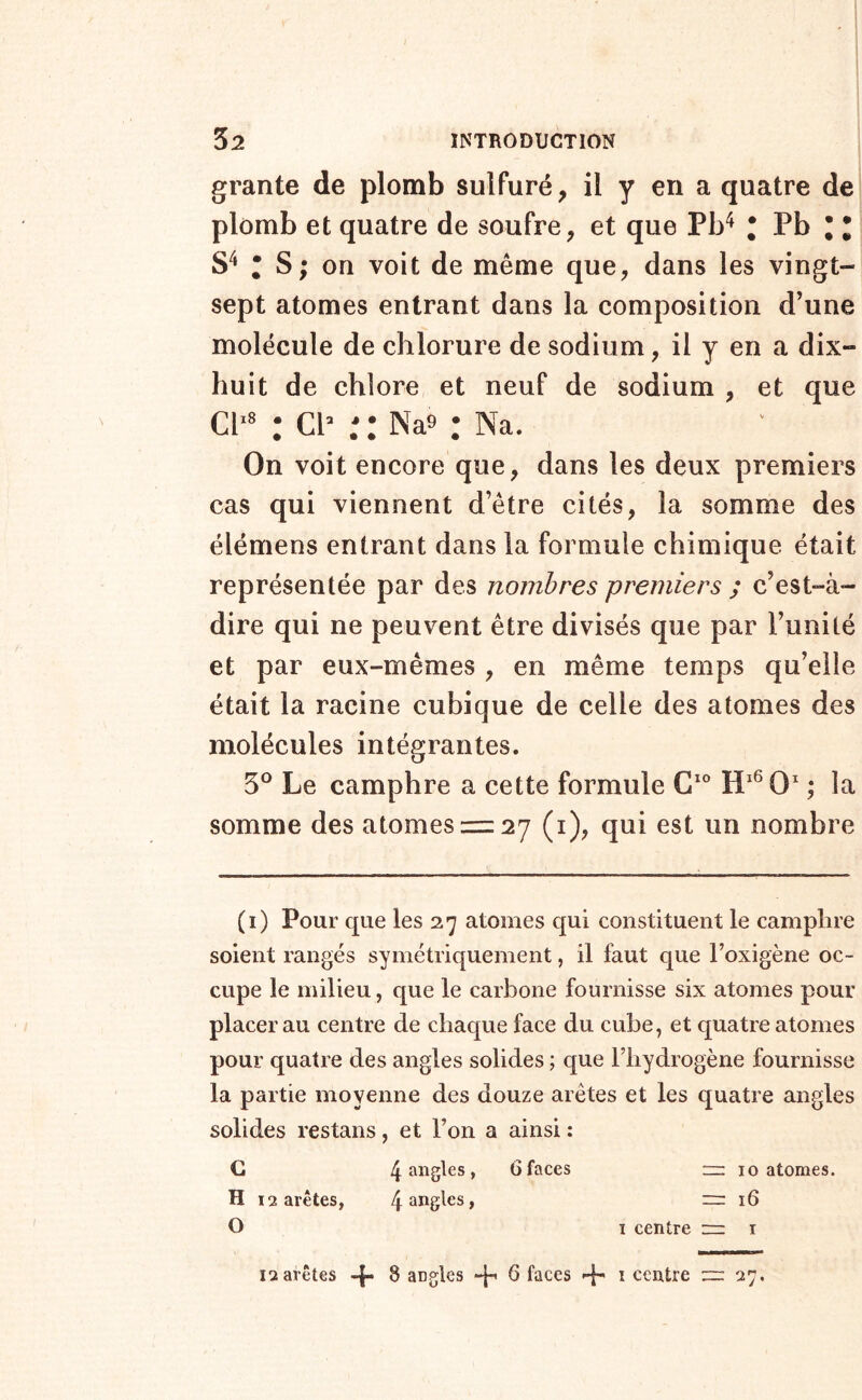 grante de plomb sulfuré, il y en a quatre de plomb et quatre de soufre, et que Pb^ ; Pb J ; S* ; S ; on voit de même que, dans les vingt- sept atomes entrant dans la composition d’une molécule de chlorure de sodium, il y en a dix- huit de chlore et neuf de sodium , et que : CP : : Na^ : Na. On voit encore que, dans les deux premiers cas qui viennent d’être cités, la somme des élémens entrant dans la formule chimique était représentée par des nombres premiers ; c’est-à- dire qui ne peuvent être divisés que par l’unité et par eux-mêmes , en même temps qu’elle était la racine cubique de celle des atomes des molécules intégrantes. 5° Le camphre a cette formule ; la somme des atomes = 27 (i), qui est un nombre (i) Pour que les 27 atomes qui constituent le camplire soient rangés symétriquement, il faut que l’oxigène oc- cupe le milieu, que le carbone fournisse six atomes pour placer au centre de chaque face du cube, et quatre atomes pour quatre des angles solides ; que l’iiydrogène fournisse la partie moyenne des douze arêtes et les quatre angles solides restans, et l’on a ainsi : G 4 > 6 faces n: lo atomes. H 12 arêtes, O I centre rr: i 12arêtes -p Sangles “P 6 faces 4- I centre := 27.