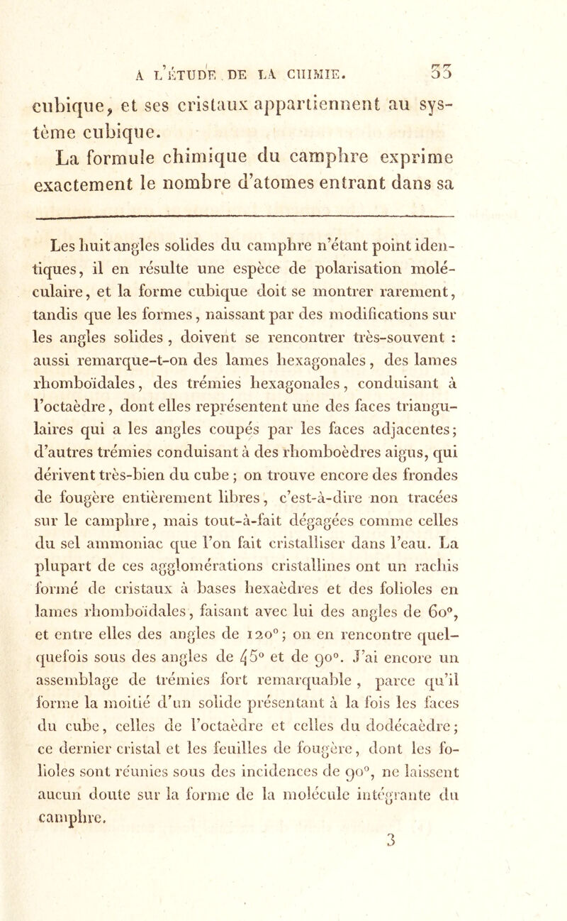 cubique^ et ses cristaux appartiennent au sys- tème cubique. La formule chimique du camphre exprime exactement le nombre d’atomes entrant dans sa Les huit angles solides du camphre n’étant point iden- tiques, il en résulte une espèce de polarisation molé- culaire , et la forme cubique doit se montrer rarement, tandis que les formes, naissant par des modifications sur les angles solides , doivent se rencontrer très-souvent : aussi remarque-t-on des lames hexagonales, des lames rhomboïdales, des trémies hexagonales, conduisant à l’octaèdre, dont elles représentent une des faces triangu- laires qui a les angles coupés par les faces adjacentes; d’autres trémies conduisant à des rhomboèdres aigus, qui dérivent très-bien du cube ; on trouve encore des frondes de fougère entièrement libres, c’est-à-dire non tracées sur le camphre, mais tout-à-fait dégagées comme celles du sel ammoniac c[ue l’on fait cristalliser dans l’eau. La plupart de ces agglomérations cristallines ont un rachis formé de cristaux à bases hexaèdres et des folioles en lames l’homboidales, faisant avec lui des angles de 6o®, et entre elles des angles de 120®; on en rencontre cpiel- quefois sous des angles de 45® et de 90°. J’ai encore un assemblage de trémies fort remarquable , parce qu’il forme la moitié d’un solide présentant à la fois les faces du cube, celles de l’octaèdre et celles du dodécaèdre ; ce dernier cristal et les feuilles de fougère, dont les fo- lioles sont réunies sous des incidences de 90®, ne laissent aucun doute sur la forme de la molécule intégrante du camphre. 3