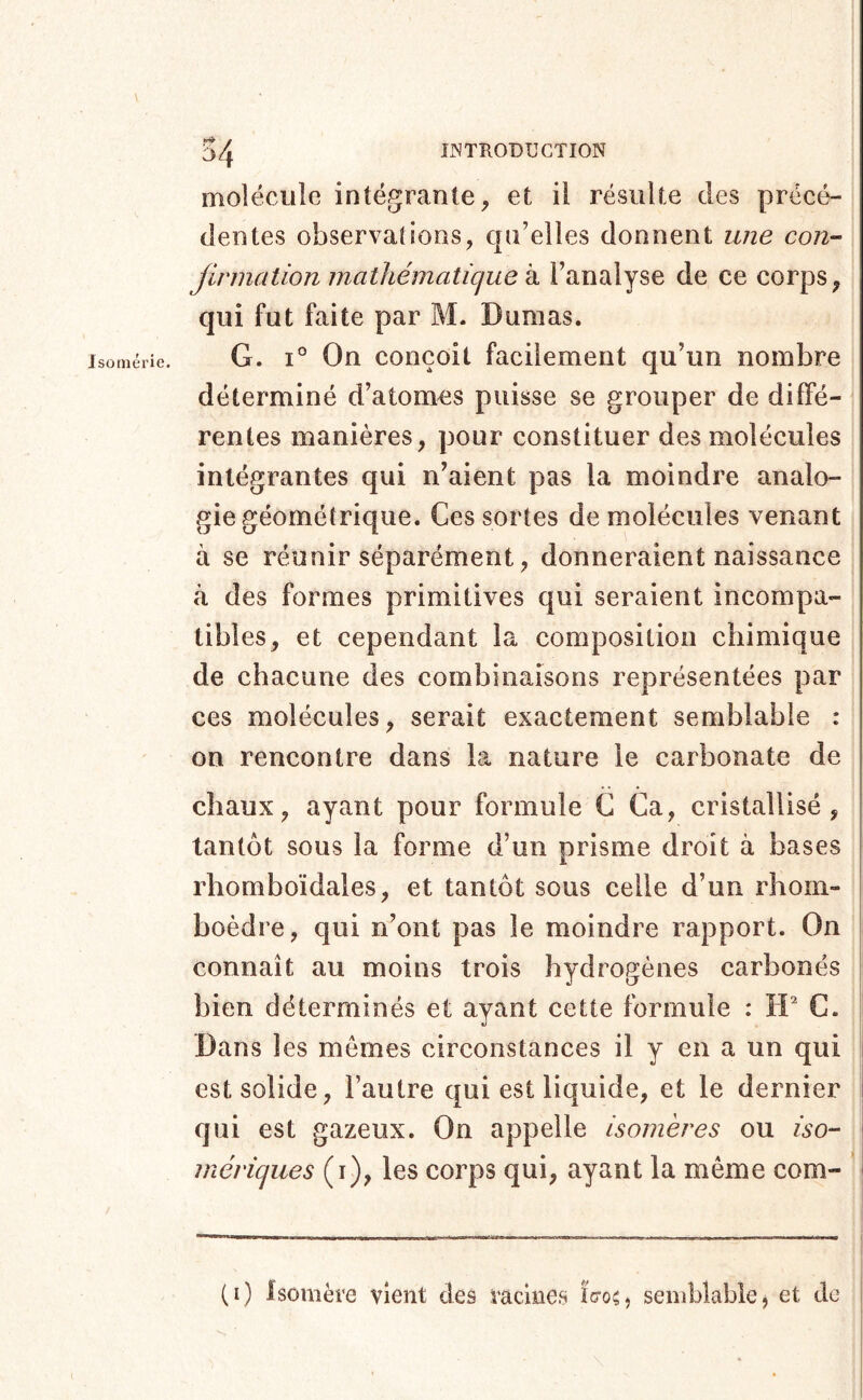 Jsomérie. molécule intégrante, et il résulte des précé- dentes observations, qu’elles donnent une con- Jinnation mathématicjue k l’analyse de ce corps, qui fut faite par M. Dumas. G. 1° On conçoit facilement qu’un nombre déterminé d’atomes puisse se grouper de diffé- rentes manières, pour constituer des molécules intégrantes qui n’aient pas la moindre analo- gie géométrique. Ces sortes de molécules venant à se réunir séparément, donneraient naissance à des formes primitives qui seraient incompa- tibles, et cependant la composition chimique de chacune des combinaisons représentées par ces molécules, serait exactement semblable : on rencontre dans la nature le carbonate de chaux, ayant pour formule G Ca, cristallisé, tantôt sous la forme d’un prisme droit à bases rhornboïdales, et tantôt sous celle d’un rhom- boèdre, qui n’ont pas le moindre rapport. On connaît au moins trois hydrogènes carbonés bien déterminés et ayant cette formule : ÎP C. Dans les mêmes circonstances il y en a un qui j est solide, l’autre qui est liquide, et le dernier ! qui est gazeux. On appelle isomères ou iso- méviques (i), les corps qui, ayant la même com- ' (i) Isomère vient des racines ïcoc, semblable, et de i