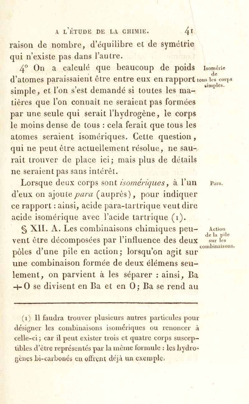 raison de nombre, d’ëquiiibre et de symétrie qui n’existe pas dans l’autre. 4° On a calculé que beaucoup de poids Isomérie de d’atomes paraissaient être entre eux en rapport tous les coi’ps simple, et l’on s’est demandé si toutes les ma- tiéres que l’on connaît ne seraient pas formées par une seule qui serait l’hydrogène, le corps le moins dense de tous : cela ferait que tous les atomes seraient isomériques. Cette question, qui ne peut être actuellement résolue, ne sau- rait trouver de place ici; mais plus de détails ne seraient pas sans intérêt. Lorsque deux corps sont isomériques, à l’un d’eux on ajoute para (auprès), pour indiquer ce rapport : ainsi, acide para-tartrique veut dire acide isomérique avec l’acide tartrique (i). §X1I. A. Les combinaisons chimiques peu- vent être décomposées par l’influence des deux pôles d’une pile en action; lorsqu’on agit sur une combinaison formée de deux élémens seu- lement, on parvient à les séparer : ainsi, Ba 4-0 se divisent en Ba et en 0; Ba se rend au Para. Action de la pile sur les coiubüiaisons. (i) Il faudra trouver plusieurs autres particules pour désigner les combinaisons isomériques ou renoncer à celle-ci ; car il peut exister trois et quatre corps suscep- tibles d’être représentés par la même lormule : les hydro^ gènes bi-carbonés eu offrent déjà un exemple»