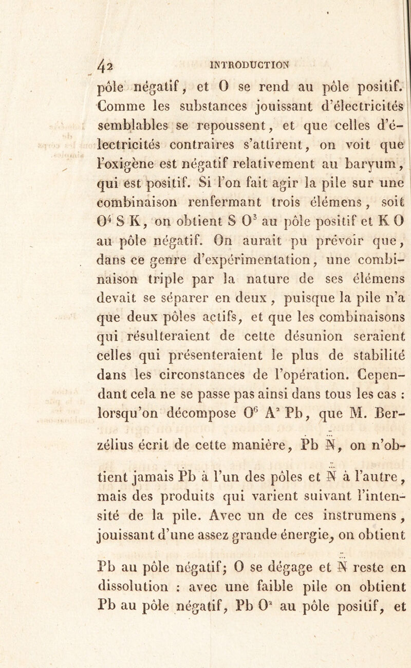 pôle négatif, et O se rend au pôle positif. Comme les substances jouissant d'électricités semblables se repoussent, et que celles d’é- lectricités contraires s’attirent, on voit que l’oxigène est négatif relativement au baryum, qui est positif. Si l’on fait agir la pile sur une combinaison renfermant trois élémens, soit 0^ S K, on obtient S 0^ au pôle positif et K 0 au pôle négatif. On aurait pu prévoir que, dans ce genre d’expérimentation, une combi- naison triple par la nature de ses élémens devait se séparer en deux , puisque la pile n’a que deux pôles actifs, et que les combinaisons qui résulteraient de cette désunion seraient celles qui présenteraient le plus de stabilité dans les circonstances de l’opération. Cepen- dant cela ne se passe pas ainsi dans tous les cas ; lorsqu’on décompose 0^ A’Pb, que M. Ber- zélius écrit de cette manière, Pb N, on n’ob- tient jamais Pb à l’un des pôles et A à l’autre, mais des produits qui varient suivant l’inten- sité de la pile. Avec un de ces instrumens, jouissant d’une assez grande énergie^ 011 obtient Pb au pôle négatif; 0 se dégage et N reste en dissolution ; avec une faible pile on obtient Pb au pôle négatif, Pb 0* au pôle positif, et