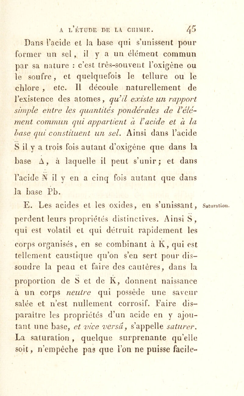 Dans l’acide el la base qui s’unissent pour former im sel , il y a un élément commun par sa nature : c’est très-souvent l’oxigéne ou le soufre, et quelquefois le tellure ou le chlore , etc. Il découle naturellement de l’existence des atomes, qu il existe un rapport simple entre les quantités pondérales de délé- ment commun qui appartient h dacide et a la hase qui constituent un sel. Ainsi dans l’acide S il y a trois fois autant d’oxigène que dans la base A, à laquelle il peut s’unir; et dans l’acide N il y en a cinq fois autant que dans la base Pb. E. Les acides et les oxides, en s’unissant, perdent leurs propriétés distinctives. Ainsi S, qui est volatil et qui détruit rapidement les corps organisés, en se combinant à K, qui est tellement caustique qu’on s’en sert pour dis- soudre la peau et faire des caulôres, dans la proportion de S et de K, donnent naissance à un corps neutre qui possède une saveur salée et n’est nullement corrosif. Faire dis- paraître les propriétés d’un acide en y ajou- tant une base, et vice versa, s’appelle saturer. La saturation , quelque surprenante qu’elle soit, n’empêche pas que l’on ne puisse facile*- Saturation.