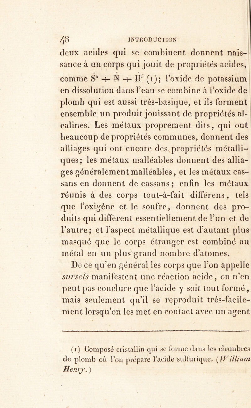 deux acides qui se combinent donnent nais- sance à un corps qui jouit de propriétés acides, comme 4- H- (1); l’oxide de potassium en dissolution dans l’eau se combine à l’oxide de plomb qui est aussi très-basique, et ils forment ensemble un produit jouissant de propriétés al- calines. Les métaux proprement dits, qui ont beaucoup de propriétés communes, donnent des alliages qui ont encore des^propriétés métalli- ques; les métaux malléables donnent des allia- ges généralement malléables, et les métaux cas- sans en donnent de cassans ; enfin les métaux réunis à des corps tout-à-fait différons, tels que l’oxigéne et le soufre, donnent des pro- duits qui diffèrent essentiellement de l’un et de l’autre; et l’aspect métallique est d’autant plus masqué que le corps étranger est combiné au métal en un plus grand nombre d’atomes. De ce qu’en général les corps que l’on appelle siirsels manifestent une réaction acide, on n’en peut pas conclure que l’acide y soit tout formé, mais seulement qu’il se reproduit très-facile- ment lorsqu’on les met en contact avec un agent I (i) Composé cristallin qui se forme clans les cbambres de plomb où l’on prépare l’acide sulfurique. {William Ilenrj\ )