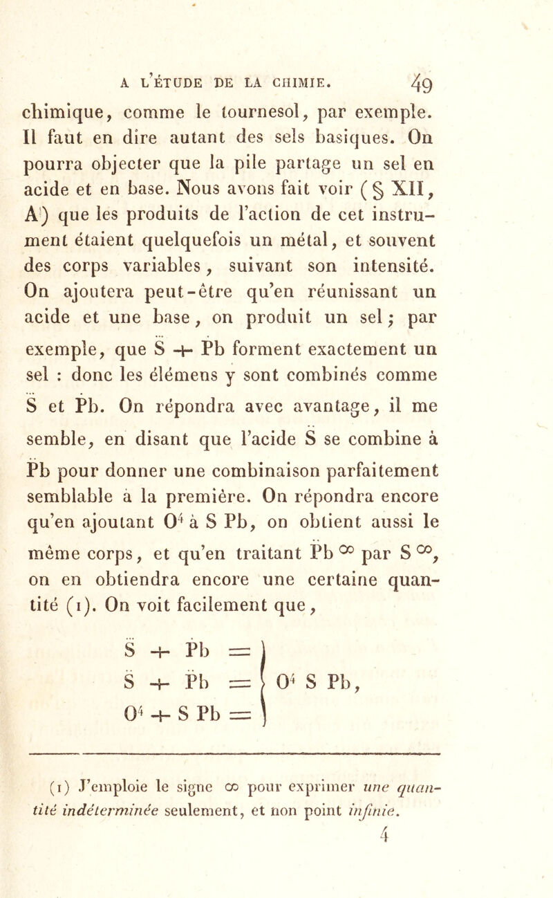 chimique, comme le tournesol, par exemple. Il faut en dire autant des sels basiques. On pourra objecter que la pile partage un sel en acide et en base. Nous avons fait voir (§ XIÏ, que les produits de l’action de cet instru- ment étaient quelquefois un métal, et souvent des corps variables, suivant son intensité. On ajoutera peut-être qu’en réunissant un acide et une base, on produit un sel ; par exemple, que S -h Pb forment exactement un sel : donc les élémens y sont combinés comme S et Pb. On répondra avec avantage, il me semble, en disant que l’acide S se combine à Pb pour donner une combinaison parfaitement semblable à la première. On répondra encore qu’en ajoutant 0^ à S Pb, on obtient aussi le même corps, et qu’en traitant Pb ^ par S on en obtiendra encore une certaine quan- tité (i). On voit facilement que. 0^ -H S Pb = S -H Pb = S -I- Pb (i) J’emploie le signe co pour exprimer une quan- tité indéterminée seulement, et non point infinie.