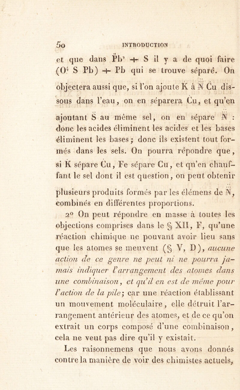 • • et que dans Pb’ -H S il y a de quoi faire (0^ S Pb) -H Pb qui se trouve séparé. On objectera aussi que, si l’on ajoute K à N Cu dis- sous dans l’eau, on en séparera Cu, et qu’en ajoutant S au même sel, on en sépare N : donc les acides éliminent les acides et les bases éliminent les bases; donc iis existent tout for- més dans les sels. On pourra répondre que, si K sépare Cii, Fe sépare Cu, et qu’en chauf- fant le sel dont il est question, on peut obtenir plusieurs produits formés par les élémens de N, combinés en différentes proportions. 2^ On peut répondre en masse à toutes les objections comprises dans le § XII, F, qu’une réaction chimique ne pouvant avoir lieu sans que les atomes se meuvent (§ V, D), aucune action de ce genre ne peut ni ne pourra ja- mais indiquer F arrangement des atomes dans une combinaison, et quil en est de même pour Vaction de la pile) car une réaction établissant un mouvement moléculaire, elle détruit l’ar- rangement antérieur des atomes, et de ce qu’on extrait un corps composé d’une combinaison, cela ne veut pas dire qu’il y existait. Les raisonnemens que nous avons donnés contre la manière de voir des chimistes actuels,