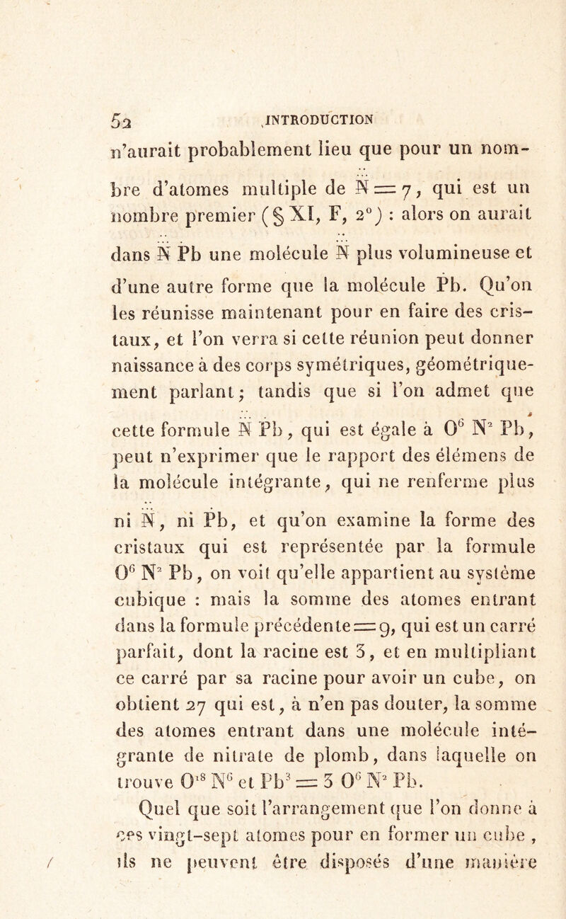 c’aurait probablement lieu que pour un nom- bre d’atomes multiple de S = 7; qui est un nombre premier (§XI, F, 2°) : alors on aurait dans K Pb une molécule plus volumineuse et d’une autre forme que la molécule Pb. Qu’on les réunisse maintenant pour en faire des cris- taux^ et l’on verra si cette réunion peut donner naissance à des corps symétriques, géométrique- ment parlant ; tandis que si l’on admet que cette formule S Pb, qui est égale à O* W Pb, peut n’exprimer que le rapport des éiémens de la molécule intégrante , qui ne renferme plus ni N, ni Pb, et qu’on examine la forme des cristaux qui est représentée par la formule qg qu’elle appartient au système cubique : mais la somme des atomes entrant dans la formule précédente = 9, qui est un carré parfait, dont la racine est 5, et en multipliant ce carré par sa racine pour avoir un cube, on obtient 27 qui est, à n’en pas douter, la somme des atomes entrant dans une molécule inté- grante de nitrate de plomb, dans laquelle on trouve 0^' et Pb'^ = 5 0* X Pb. Quel que soit l’arrangement {|ue l’on donne à ces vingt-sept atomes pour en former un cube , ds ne peuvent être disposés d’une manièic