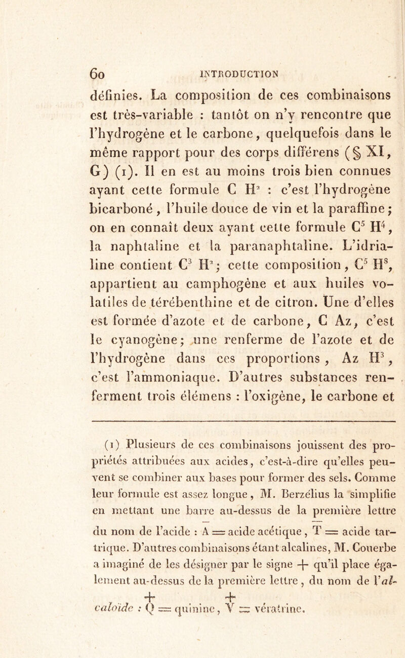définies. La composition de ces combinaisons est très-variable : tantôt on n’y rencontre que Fhydrogéne et le carbone, quelquefois dans le même rapport pour des corps différens (§ Xî, G) (i). 11 en est au moins trois bien connues ayant cette formule C tL : c’est l’hydrogène bicarboné , l’huile douce de vin et la paraffine ; on en connaît deux ayant cette formule la naphtaline et la paranaphtaline. L’idria- line contient IV; cette composition, H^, appartient au camphogène et aux huiles vo- latiles de térébenthine et de citron. Une d’elles est formée d’azote et de carbone, C Az, c’est le cyanogène; une renferme de l’azote et de l’hydrogène dans ces proportions , Az c’est l’ammoniaque. D’autres substances ren- ferment trois élémens : l’oxigène, le carbone et (i) Plusieurs de ces combinaisons jouissent des pro- priétés attribuées aux acides, c’est-à-dire qu’elles peu- vent se combiner aux bases pour former des sels. Gomme leur formule est assez longue , M. Berzélius la simplifie en mettant une barre au-dessus de la première lettre du nom de l’acide : A = acide acétique , T = acide tar- trique. D’autres combinaisons étant alcalines, M. Couerbe a imaginé de les désigner par le signe -j- qu’il place éga- lement au-dessus delà première lettre , du nom de Val^ V j-f* » jj'J 1 caloïde : Q — quinine, Y ::::: vératrine.
