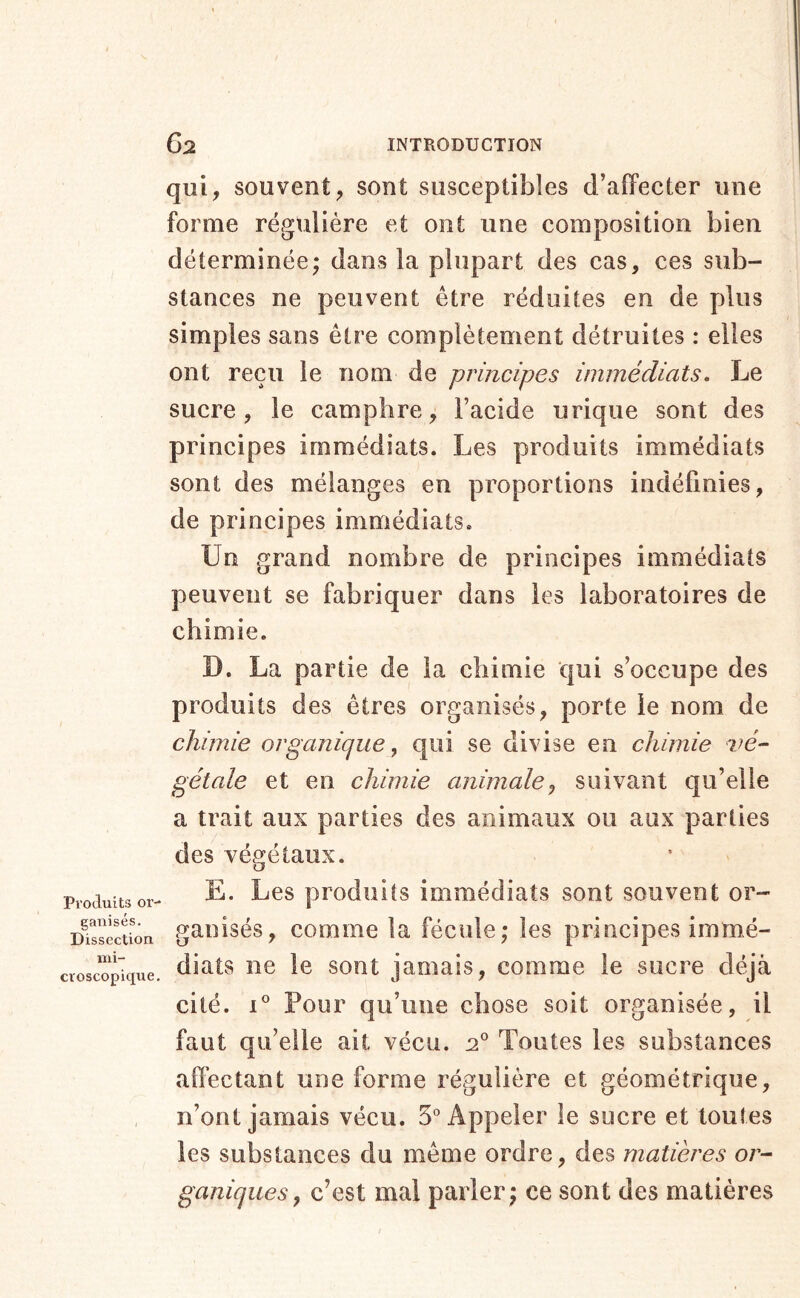Produits or- ganisés. Dissection mi- croscopique. qui, souvent, sont susceptibles d’alfecter une forme régulière et ont une composition bien déterminée; dans la plupart des cas, ces sub- stances ne peuvent être réduites en de plus simples sans être complètement détruites : elles ont reçu le nom de principes immédiats. Le sucre, le camphre; l’acide urique sont des principes immédiats. Les produits immédiats sont des mélanges en proportions indéfinies, de principes immédiats. Un grand nombre de principes immédiats peuvent se fabriquer dans les laboratoires de chimie. D. La partie de la chimie qui s’occupe des produits des êtres organisés, porte le nom de chimie organique ^ qui se divise en chimie vé- gétale et en chimie animale^ suivant qu’elle a trait aux parties des animaux ou aux parties des végétaux. E. Les produits immédiats sont souvent or- ganisés, comme la fécule; les principes immé- diats ne le sont jamais, comme le sucre déjà cité. 1° Pour qu’une chose soit organisée, il faut qu’elle ait vécu. Toutes les substances affectant une forme régulière et géométrique, n’ont jamais vécu. 5° Appeler le sucre et toutes les substances du même ordre, des matières or- ganiques, c’est mal parler; ce sont des matières