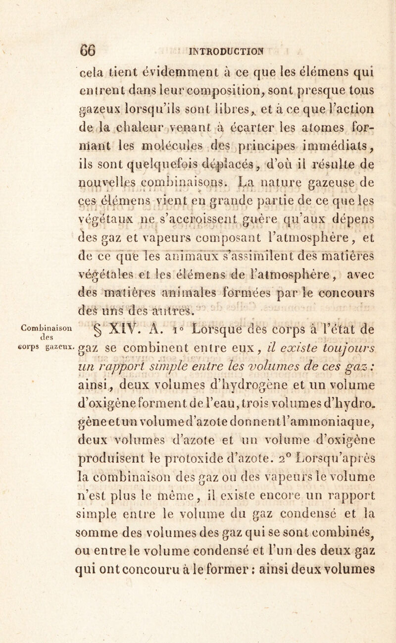 Combinaison des eorps gazeux cela tient évidemment à ce que les élërnens qui eni rent dans leur composition^ sont presque tous gazeux lorsqu’ils sont libres,, et à ce que l’action de la chaleur venant à écarter les atomes For- mant les molécules des principes immédiats, ils sont quelquefois déplacés, d’où il résulte de nouvelles combinaisons. La nature gazeuse de ces élémens vient en grande partie de ce que les végétaux ne s’accroissent guère qu’aux dépens des gaz et vapeurs composant l’atmosphère, et de ce que les aoimâiixTassimilent des matières végétales et les élémens de i’almosphére, avec des matières animales formées par le concours des uns des autres. ' §' XIV. A. 1° Lorsque dès corps à l’état de gaz se combinent entre eux, il existe toujours un rapport simple entre les volumes de ces gaz : ainsi, deux volumes d’hydrogène et un volume d’oxigène forment de l’eau, trois voliimesd’hydro- gèneetun volume d’azote donnent l’ammoniaque, deux volumes d’azote et un volume d’oxigéne produisent le protoxide d’azote. 2^ Lorsqu’après la combinaison des gaz ou des vapeurs le volume n’est plus le meme, il existe encoie un rapport simple entre le volume du gaz condensé et la somme des volumes des gaz qui se sont combinés^ ou entre le volume condensé et l’im des deux gaz qui ont concouru à le former ; ainsi deux volumes