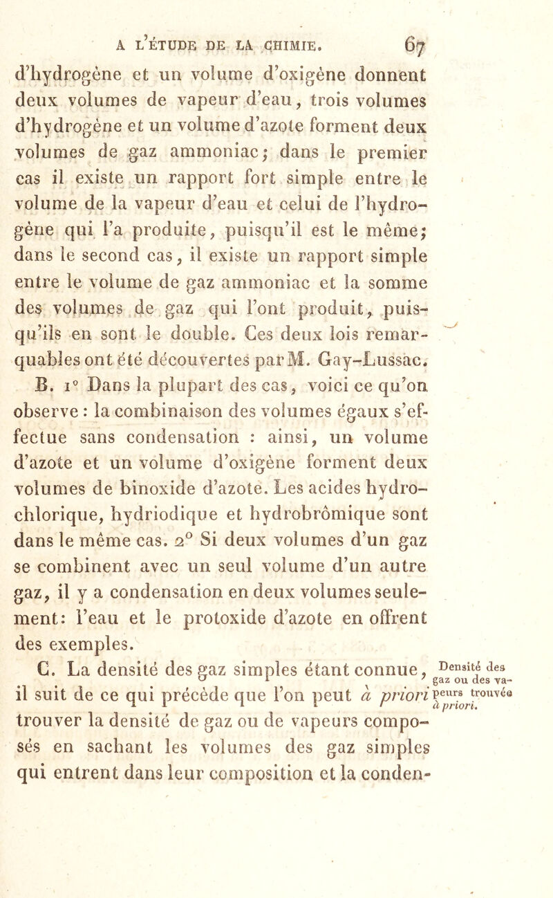 d’hydrogène et un volume d’oxigéne donnent deux volumes de vapeur d’eau, trois volumes d’hydrogène et un volume d’azote forment deux .volumes de gaz ammoniac; dans le premier cas il existe un rapport fort simple entre le volume de la vapeur d’eau et celui de l’hydro- gène qui l’a produite, puisqu’il est le même; dans le second cas, il existe un rapport simple entre le volume de gaz ammoniac et la somme des volumes de gaz qui Font produit, .puis- qu’ils en sont le double. Ces deux lois remar- quables ont été découvertes parM. Gay-Lussac. B. i' Dans la plupart des cas, voici ce qu’on observe : la combinaison des volumes égaux s’ef- fectue sans condensation : ainsi, un volume d’azote et un volume d’oxigène forment deux volumes de binoxide d’azote. Les acides bydro- chlorique, bydriodique et bydrobrômique sont dans le même cas. n® Si deux volumes d’un gaz se combinent avec un seul volume d’un autre gaz, il y a condensation en deux volumes seule- ment: l’eau et le protoxide d’azote en offrent des exemples. C. La densité des gaz simples étant connue, densité dea ^ ' gaz ou des va- il suit de ce qui précède que l’on peut a trouver la densité de gaz ou de vapeurs compo- sés en sachant les volumes des gaz simples qui entrent dans leur composition et la conden-