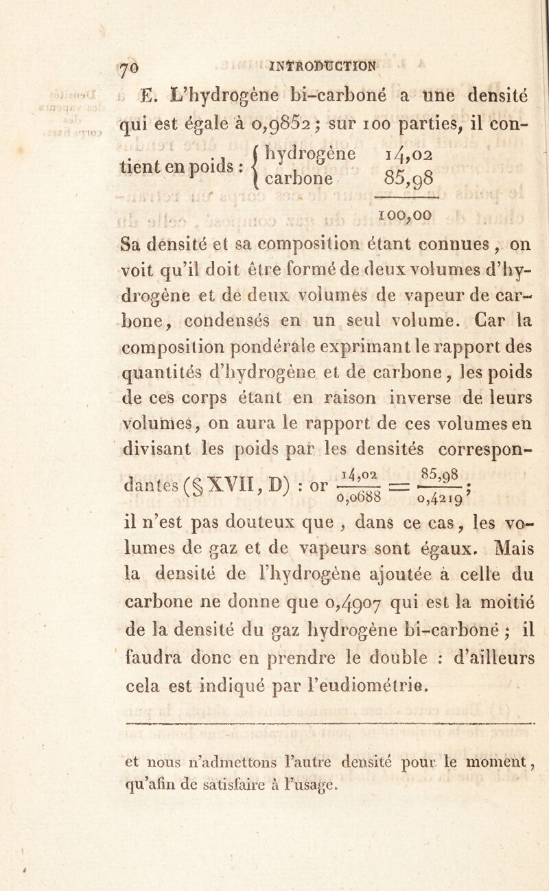 ' io;> 70 E. L’hydrogène bi-carboné a tine densité qui est égale à o,g852 ; sur 100 parties, il con- . ^ (hydrogène i4,02 tient en poids : < t or o ' (carbone o5,g8 , _ 100,00 Sa densité et sa composition étant connues , on voit qu’il doit être formé de deux volumes d’hy- drogène et de deux volumes de vapeur de car- bone, condensés en un seul volume. Car la composition pondérale exprimant le rapport des quantités d’hydrogène et de carbone, les poids de ces corps étant en raison inverse de leurs volumes, on aura le rapport de ces volumes en divisant les poids par les densités correspon- clanîes(§XVII, D) : or il n’est pas douteux que , dans ce cas, les vo- lumes de gaz et de vapeurs sont égaux. Mais la densité de l’hydrogène ajoutée à celle du carbone ne donne que o,4go7 qui est la moitié de la densité du gaz hydrogène bi-carboné ; il ' faudra donc en prendre le double : d’ailleurs cela est indiqué par l’eudiométrie. et nous n’admettons l’autre densité pour, le moment, qu’afin de satisfaire à l’usage.
