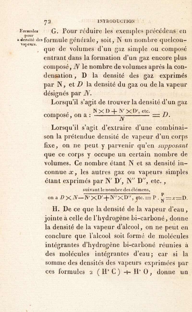 73 Formnles G. Pour réduire les exemples précëdeas eu pour _ ^ «densité des formule générale, soit, N un nombre quelcou- ■vapenrs. ^ ^ ^ , que de volumes d’un gaz simple ou composé entrant dans la formation d’un gaz encore plus composé , N le nombre de volumes après la con- densation , D la densité des gaz exprimés par N, et la densité du gaz ou de la vapeur désignés par N* Lorsqu’il s’agit de trouver la densité d’un gaz , NXD + N'xD', etc. compose, on a : : D, Lorsqu’il s’agit d’extraire d’une combinai- son la prétendue densité de vapeur d’un corps fixe, on ne peut y parvenir qu’en supposant que ce corps y occupe un certain nombre de volumes. Ce nombre étant N et sa densité in- connue X, les autres gaz ou vapeurs simples étant exprimés par N' D', N D, etc. , suivant le nombre des elémens, on a jP X ^—N' XD^ + ^'^XD, ytc. = P . =:a:=D. H. Le ce que la densité de la vapeur d’eau, jointe à celle de l’hydrogène bi-carboné, donne la densité de la vapeur d’alcool, on ne peut en conclure que l’alcool soit formé de molécules intégrantes d’hydrogène bi-carboné réunies à des molécules intégrantes d’eau; car si la somme des densités des vapeurs exprimées par ces formules 2 ( H C ) -h H O, donne un