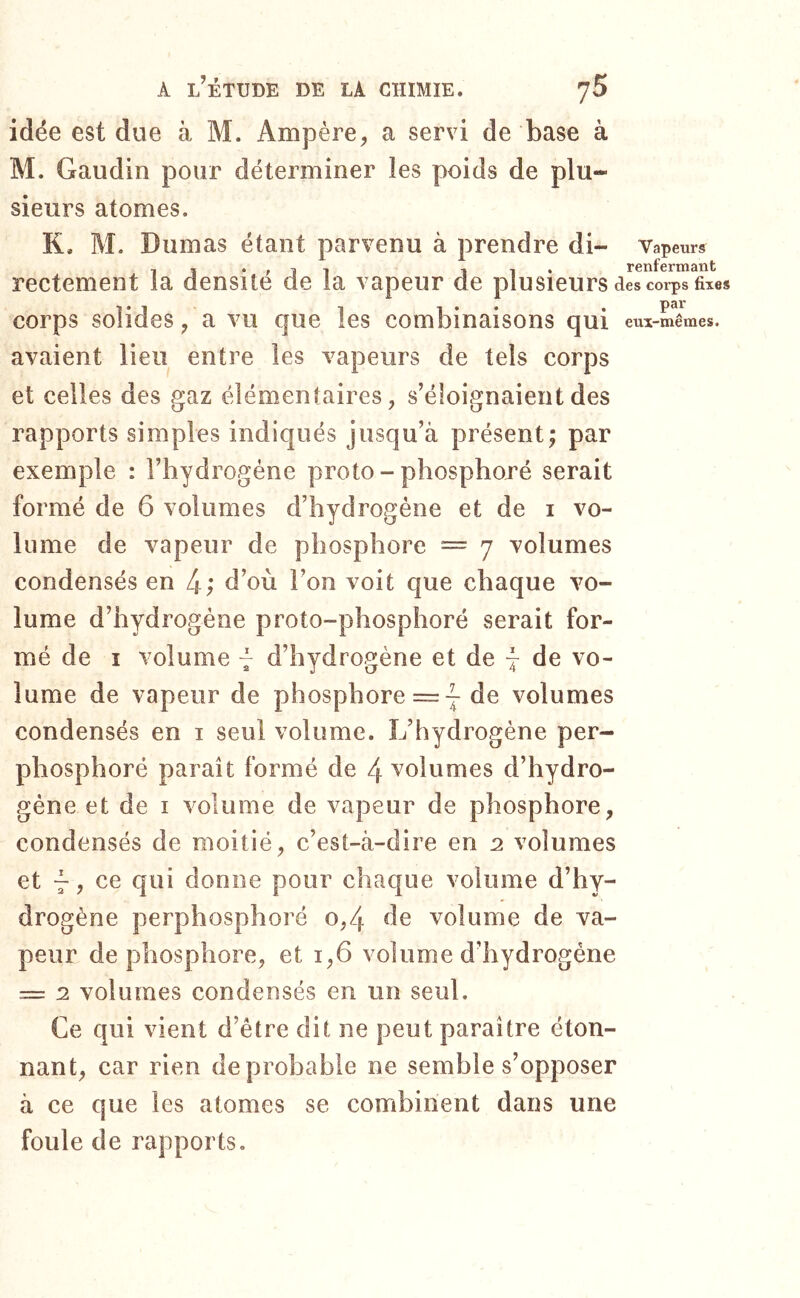 7 » , idée est due à M. Ampère^ a servi de base à M. Gaudin pour déterminer les poids de plu- sieurs atomes. K. M. Dumas étant parvenu à prendre di- Vapeurs rcnf crrïiâTit rectement la densité de la vapeur de plusieurs des corps fixes corps solides/a vu que les combinaisons qui eux-mêmes, avaient lieu entre les vapeurs de tels corps et celles des gaz élémentaires, s’éloignaient des rapports simples indiqués jusqu’à présent; par exemple : l’hydrogène proto - phosphoré serait formé de 6 volumes d’hydrogène et de i vo- lume de vapeur de phosphore == 7 volumes condensés en 4; d’où l’on voit que chaque vo- lume d’hydrogène proto-phosphoré serait for- mé de I volume ~ d’hydrogène et de 4 de vo- lume de vapeur de phosphore = j de volumes condensés en i seul volume. L’hydrogène per- phosphoré paraît formé de 4 volumes d’hydro- gène et de I volume de vapeur de phosphore, condensés de moitié, c’est-à-dire en 2 volumes et 4 ? ce qui donne pour chaque volume d’hy- drogène perphosphoré 0,4 de volume de va- peur de phosphore, et 1,6 volume d’hydrogène = 2 volumes condensés en un seul. Ce qui vient d’être dit ne peut paraître éton- nant, car rien de probable ne semble s’opposer à ce que les atomes se combinent dans une foule de rapports.