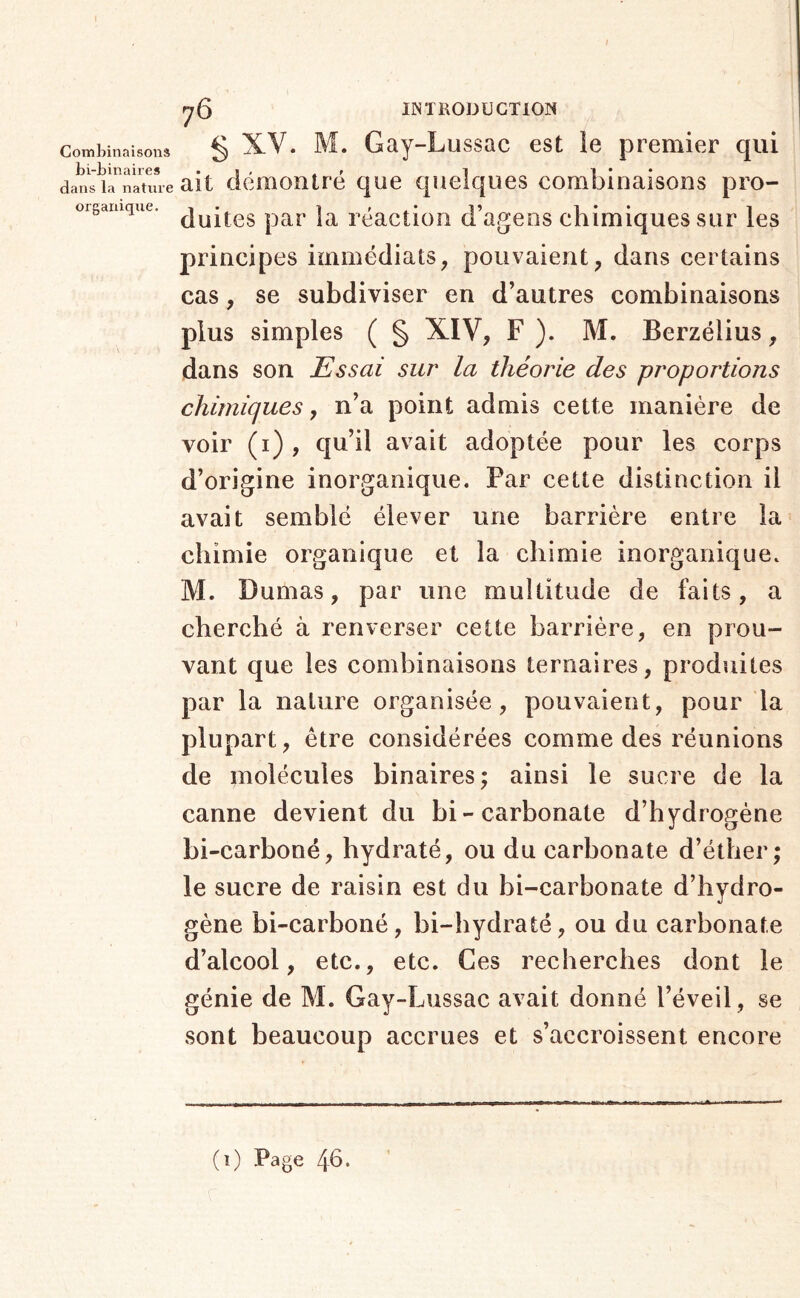 I Combinaisons bi-binaires dans la nature organique. y 5 INTRODUCTION § XV. M. Gay-Lussac est ie premier qui ait démontré que quelques combinaisons pro- duites par la réaction d’agens chimiques sur les principes immédiats, pouvaient, dans certains cas, se subdiviser en d’autres combinaisons plus simples ( § XIV, F ). M. Berzélius, dans son Essai sur la théorie des proportions chimiques, n’a point admis cette manière de voir (i) , qu’il avait adoptée pour les corps d’origine inorganique. Par cette distinction il avait semblé élever une barrière entre la chimie organique et la chimie inorganique. M. Dumas, par une multitude de faits, a cherché à renverser cette barrière, en prou- vant que les combinaisons ternaires, produites par la nature organisée, pouvaient, pour la plupart, être considérées comme des réunions de molécules binaires; ainsi le sucre de la canne devient du bi-carbonate d’hydrogène bi-carboné, hydraté, ou du carbonate d’éther; le sucre de raisin est du bi-carbonate d’hydro- gène bi-carboné, bi-hydraté, ou du carbonate d’alcool, etc., etc. Ces recherches dont le génie de M. Gay-Lussac avait donné l’éveil, se sont beaucoup accrues et s’accroissent encore (i) Page 4b.