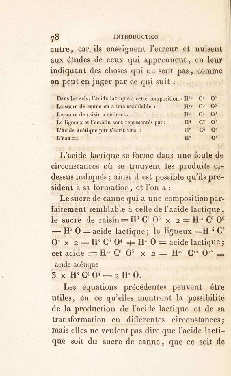 autre, car, ils enseignent Terreur et nuisent aux études de ceux qui apprennent, en leur indiquant des choses qui ne sont on peut en juger par ce qui suit ; Dans les sels, l’acide lactique a cette composition : H‘“ Le sucre de canne en a une semblable : Le sucre de raisin a celle-ci : .. P Le ligneux et Tamidin sont représentés par : L’acide acétique pur s’écrit ainsi : I/eau pas. comme a : H‘“ C6 0' H''» es 05 H5 05 H4 0 o< H* 0‘ L’acide lactique se forme dans une foule de circonstances où se trouvent les produits ci- dessus indiqués ; ainsi il est possible qu’ils pré- sident à sa formation, et Ton a : Le sucre de canne qui a une composition par- faitement semblable à celle de Tacide lactique, le sucre de raisin = 0^ x 2 = 0^ — H* 0 = acide lactique \ le ligneux =H ^ 0 X 2 = 0^ H- IL 0 = acide lactique ; cet acide =: G* 0^ x 2 = IL* C' 0'* = acide acétique 3 X G4 04 — 2 tP 0. Les équations précédentes peuvent être utiles, én ce qu’elles montrent la possibilité de la production de Tacide lactique et de sa transformation en différentes circonstances; mais elles ne veulent pas dire que Tacide lacti- que soit du sucre de canne, que ce soit de