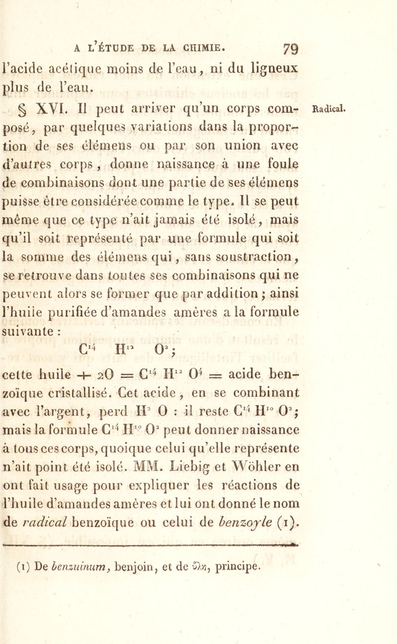 » A l’étude de la chimie. 79 Facide acétique moins de Feau, ni du ligneux plus de Feau. § XVL II peut arriver qu’un corps com- posé ^ par quelques variations dans la propor- tion de ses élémens ou par son union avec d’autres corps, donne naissance à une foule de combinaisons dont une partie de ses élémens puisse être considérée comme le type. 11 se peut même que ce type n’ait jamais été isolé mais qu’il soit représenté par une formule qui soit la somme des élémens qui, sans soustraction, se retrouve dans toutes ses combinaisons qui ne peuvent alors se former que par addition ; ainsi l’huile purifiée d’amandes amères a la formule suivante : cette huile -h 2O = IP 0^ = acide ben- zoïque cristallisé. Cet acide , en se combinant avec l’argent, perd IP 0 : il reste C'^ 0^; mais la formule 0 peut donner naissance à tous ces corps, quoique celui qu’elle représente n’ait point été isolé. MM. Liebig et Wohler en ont fait usage pour expliquer les réactions de l’huile d’amandes amères et lui ont donné le nom de radical benzoïque ou celui de henzojle (i). Eadical. (i) De benzuinumf benjoin, et de v).;}, principe.