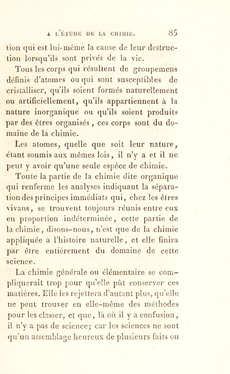 lion qui est lui-même la cause de leur destruc- tion lorsqu’ils sont privés de la vie. Tous les corps qui résultent de groupemens définis d’atomes ou qui sont susceptibles de cristalliser, qu’ils soient formés naturellement ou artificiellement, qu’ils appartiennent à la nature inorganique ou qu’ils soient produits par des êtres organisés , ces corps sont du do- maine de la chimie. Les atomes, quelle que soit leur nature, étant soumis aux mêmes lois, il n’y a et il ne peut y avoir qu’une seule espèce de chimie. Toute la partie de la chimie dite organique qui renferme les analyses indiquant la sépara- tion des principes immédiats qui, chez les êtres vivans, se trouvent toujours réunis entre eux en proportion indéterminée, cette partie de la chimie, disons-nous, n’est que de la chimie appliquée à l’histoire naturelle, et elle finira par être entièrement du domaine de cette science. La chimie générale ou élémentaire se com- pliquerait trop pour qu’elle pût conserver ces matières. Elle les rejettera d’autant plus, qu’elle ne peut trouver en elle-même des méthodes pour les classer, et que, là où il y a confusion, il n’y a pas de science; car les sciences ne sont qu’un assemblage heureux de plusieurs faits ou