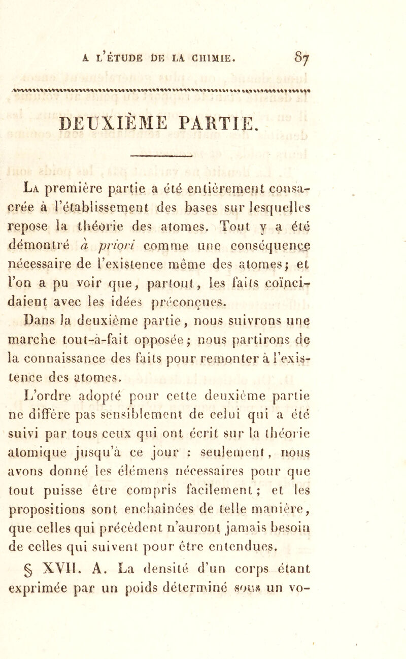 DEUXIÈME PARTIE. La première partie a été entièrement consa- crée à l’établissement des bases sur lesquelles repose ia théorie des atomes. Tout y a été démontré a priori comme une conséquence nécessaire de l’existence même des atomes; et l’on a pu voir que, partout, les faits coïnci- daient avec les idées préconçues. Dans ia deuxième partie, nous suivrons une marche tout-à-fait opposée; nous partirons de la connaissance des faits pour remonter à l’exis- tence des atomes. L’ordre adopté pour cette deuxième partie ne diffère pas sensiblement de celui qui a été suivi par tous ceux qui ont écrit sur la tliéoi ie atomique jusqu’à ce jour : seulement, nous avons donné les élémens nécessaires pour que tout puisse être compris facilement; et les propositions sont enchaînées de telle manière, que celles qui précèdent n’auront jamais besoin de celles qui suivent pour être entendues. § XVII. A. La densité d’un corps étant exprimée par un poids déterminé un vo-