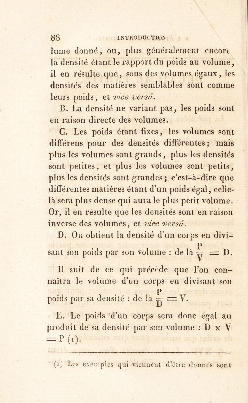 lume donné, ou, plus généralement encore la densité étant le rapport du poids au volume, il en résulte que, sous des volumes égaux, les densités des matières semblables sont comme leurs poids, vice versa. B. La densité ne variant pas, les poids sont en raison directe des volumes. C. Les poids étant fixes, les volumes sont différens pour des densités différentes; mais plus les volumes sont grands, plus les densités sont petites, et plus les volumes sont petits, plus les densités sont grandes; c’est-à-dire que différentes matières étant d’un poids égal, celle- là sera plus dense qui aura le plus petit volume. Or, il en résulte que les densités sont en raison inverse des volumes, et viœ versa. D. On obtient la densité d’un corps en divi- P sant son poids par son volume : de là = D. Il suit de ce qui précède que l’on con- naîtra le volume d’un corps en divisant son P poids par sa densité : de là = V. E. Le poids d’un corps sera donc égal au produit de sa densité par son volume : D x V = !>(,). (i) exemples viennent d’être donnés sont