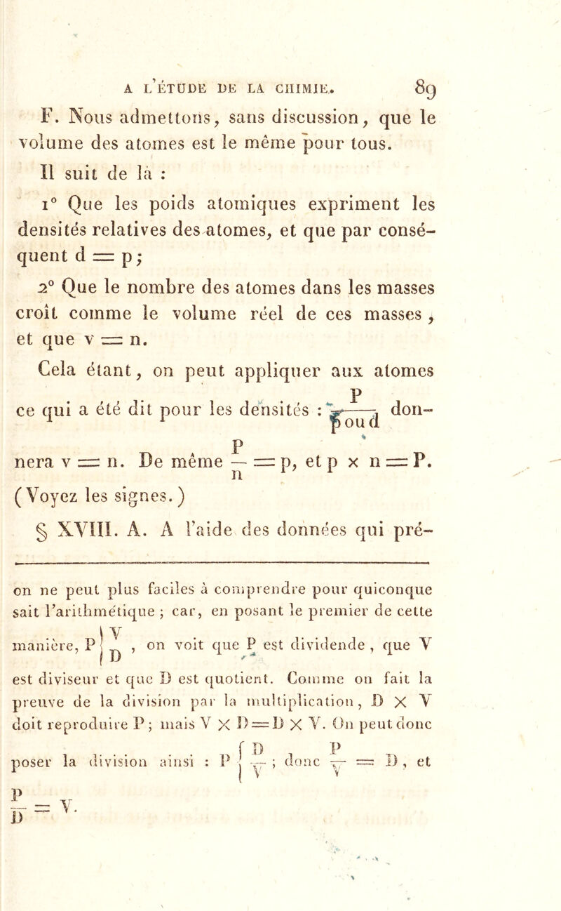 F. Nous admettons, sans discussion, que le volume des atomes est le même pour tous. Il suit de la : 1° Que les poids atomiques expriment les densités relatives des atomes, et que par consé- quent d = P ; Que le nombre des atomes dans les masses croît comme le volume réel de ces masses, et que v = n. Cela étant, on peut appliquer aux atomes P ce qui a été dit pour les densités • don- P nera v zrr n. De même — = p, et p x ni=: P. n ^ ^ ( Voyez les signes. ) § XYllI. A. A l’aide des données qui pré- on ne peut plus faciles à conipieiidre pour quiconque sait rarillimétique ; car, en posant le premier de cette \Y manière, P 5 dividende , que Y est diviseur et que D est quotient. Comme on fait la preuve de la division par la multiplication, 13 X Y doit reproduire P ; mais V X P = 13 X Y. On peut donc poser la uivision ainsi V , P ; donc — et