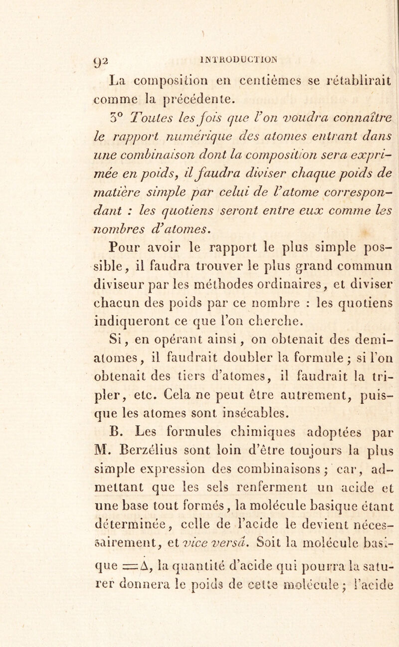 9^ La composition en centièmes se l’établirait comme la précédente. 5® Toutes les fois que Von voudra connaître le rapport numérique des atonies entrant dans une combinaison dont la composition sera expri- mée en poids, il faudra diviser chaque poids de matière simple par celui de Vatome correspon- dant : les quotiens seront entre eux comme les nombres d^atomes. Pour avoir le rapport le plus simple pos- sible, il faudra trouver le plus grand commun diviseur par les méthodes ordinaires, et diviser chacun des poids par ce nombre : les quotiens indiqueront ce que l’on cherche. Si, en opérant ainsi, on obtenait des demi- atomes, il faudrait doubler la formule; si l’on obtenait des tiers d’atomes, il faudrait la tri- pler, etc. Cela ne peut être autrement, puis- que les atomes sont insécables. B. Les formules chimiques adoptées par M. Berzélius sont loin d’être toujours la plus simple expression des combinaisons ; car, ad- mettant que les sels renferment un acide et une base tout formés, la molécule basique étant déterminée, celle de l’acîde le devient néces- sairement, et vice versa. Soit la molécule basi- que = A, la quantité d’acide qui pourra la satu- rer donnera le poids de celte molécule ; l’acide