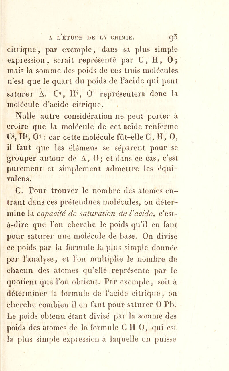 citrique, par exemple, dans sa plus simple expression, serait représenté par C, H, 0; mais la somme des poids de ces trois molécules n’est que le quart du poids de l’acide qui peut « saturer A. O, tF, 0^ représentera donc la molécule d’acide citrique. Nulle autre considération ne peut porter à croire que la molécule de cet acide renferme C^, H^, 0^ : car cette molécule fût-elle C, H, 0, il faut que les élémens se séparent pour se grouper autour de A, 0; et dans ce cas, c’est purement et simplement admettre les équi- vaîens. G. Pour trouver le nombre des atomes en- trant dans ces prétendues molécules, on déter- mine la capacité de saturation de Vacide, c’est- à-dire que l’on cherche le poids qu’il en faut pour saturer une molécule de base. On divise ce poids par la formule la plus simple donnée par l’analyse, et Ton multiplie le nombre de chacun des atomes qu’elle représente par le quotient que l’on obtient. Par exemple, soit à déterminer la formule de l’acide citrique, on cherche combien il en faut pour saturer 0 Pb. Le })oids obtenu étant divisé par la somme des poids des atomes de la formule C H 0, qui est la plus simple expression à laquelle on puisse