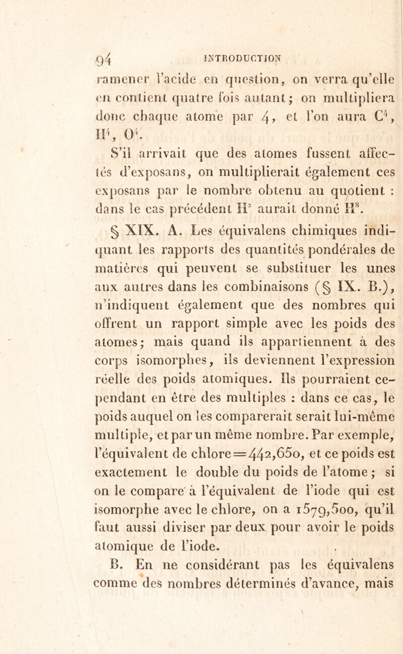 ramener l’acide en question, on verra qu’elle en contient quatre fois autant; on multipliera donc chaque atome par 4? et l’on aura , IIS 0^. S’il arrivait que des atomes fussent alïec- ié$ d’exposans, on multiplierait également ces exposans par le nombre obtenu au qu^otient : dans le cas précédent IF aurait donné îi'^. § XIX. A. Les équivalons chimiques indi- quant les rapports des quantités pondérales de matières qui peuvent se substituer les unes aux autres dans les combinaisons (§ IX. B.), n’indiquent également que des nombres qui offrent un rapport simple avec les poids des atomes; mais quand ils appartiennent à des corps isomorphes, ils deviennent l’expression réelle des poids atomiques. Ils pourraient ce- pendant en être des raullipies : dans ce cas, le poids auquel on les comparerait serait lui-même multiple, et par un même nombre. Par exemple, l’équivalent de chlore = 44^^650, et ce poids est exactement le double du poids de l’atome ; si on le compare à l’équivalent de l’iode qui est isomorphe avec le chlore, on a 1679,^^00, qu’il faut aussi diviser par deux pour avoir le poids atomique de l’iode. B. En ne considérant pas les équivalens comme des nombres déterminés d’avance, mais