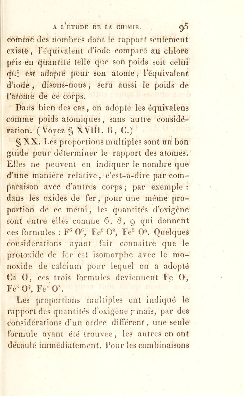 j A L^ÉTUDE DE LA CHIMIE. g5 comiïié dés nombres dont le rapport seulement existé, l’équivalent d’iode comparé au chlore pHs en (juantilé telle que son poids soit celui (|uî est adopté pour son atome, l’équivalent d’iode, disons-nous, sera aussi le poids de l’atome de ce corps. Dans bien des cas, on adopte les équivalens comme poids atomiques, sans autre considé- ration. (Voyez § XVill. B, C.) § XX. Les proportions multiples sont un bon guide pour déterminer le rapport des atomes. Elles ne peuvent en indiquer le nombre que d’une manière relative, c’est-à-dire par com- paraison avec d’autres corps; par exemple: dans les oxides de fer, pour une même pro- portion de ce métal, les quantités d’oxigène sont entre elles comme 6, 8, 9 qui donnent ces formules : 0^, F.e^ 0^, Fe^ 0^. Quelques considérations ayant fait connaître que le protoxide de fer est isomorphe avec le mo- noxide de calcium pour lequel on a adopté Ca 0, ces trois formules deviennent Fe O, Fe' Fe^'^Ob Les proportions multiples ont indiqué le rapport des quantités d’oxigène pmais, par des considérations d’un ordre différent, une seule formule ayant été trouvée, les autres en ont découlé immédiatement. Four les combinaisons
